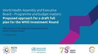 World Health Assembly and Executive
Board – Programme and budget matters:
70th Session of the Regional Committee for the
Eastern Mediterranean
12 OCTOBER 2023
Proposed approach for a draft full
plan for the WHO Investment Round
 