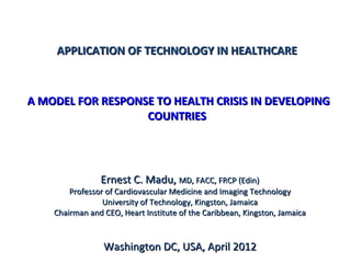 APPLICATION OF TECHNOLOGY IN HEALTHCARE



A MODEL FOR RESPONSE TO HEALTH CRISIS IN DEVELOPING
                   COUNTRIES




                Ernest C. Madu, MD, FACC, FRCP (Edin)
        Professor of Cardiovascular Medicine and Imaging Technology
                 University of Technology, Kingston, Jamaica
    Chairman and CEO, Heart Institute of the Caribbean, Kingston, Jamaica


                 Washington DC, USA, April 2012
 