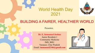 World Health Day
2021
BUILDING A FAIRER, HEALTHIER WORLD
Dr. E. Immanuel Joshua
Junior Resident-1
Community Medicine
IMS_BHU
Varanasi, Uttar Pradesh
Email: immanuel2346@gmail.com
Presentor,
 