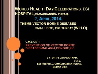 WORLD HEALTH DAY CELEBRATIONS. ESI
HOSPITAL,RAMACHANDRA PURAM.
7, APRIL,2014.
THEME:VECTOR BORNE DISEASES-
SMALL BITE, BIG THREAT.(W.H.O)
C.M.E ON :
PREVENTION OF VECTOR BORNE
DISEASES-MALARIA,DENGUE,etc.
BY DR P SUDHAKAR NAIK.
C.A.S.
ESI HOSPITAL,RAMACHANDRA PURAM.
MEDAK DIST.
 