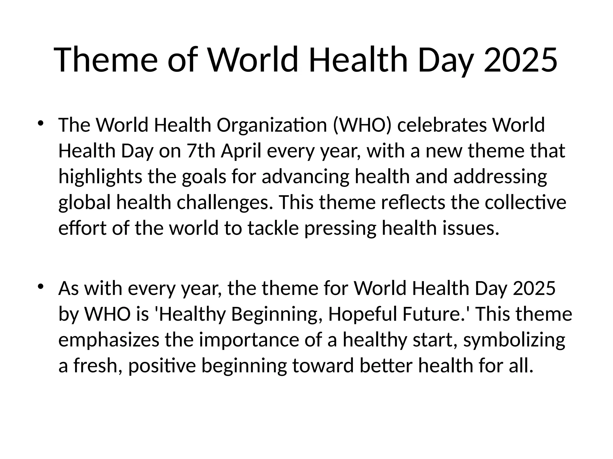Theme of World Health Day 2025
• The World Health Organization (WHO) celebrates World
Health Day on 7th April every year, with a new theme that
highlights the goals for advancing health and addressing
global health challenges. This theme reflects the collective
effort of the world to tackle pressing health issues.
• As with every year, the theme for World Health Day 2025
by WHO is 'Healthy Beginning, Hopeful Future.' This theme
emphasizes the importance of a healthy start, symbolizing
a fresh, positive beginning toward better health for all.
 