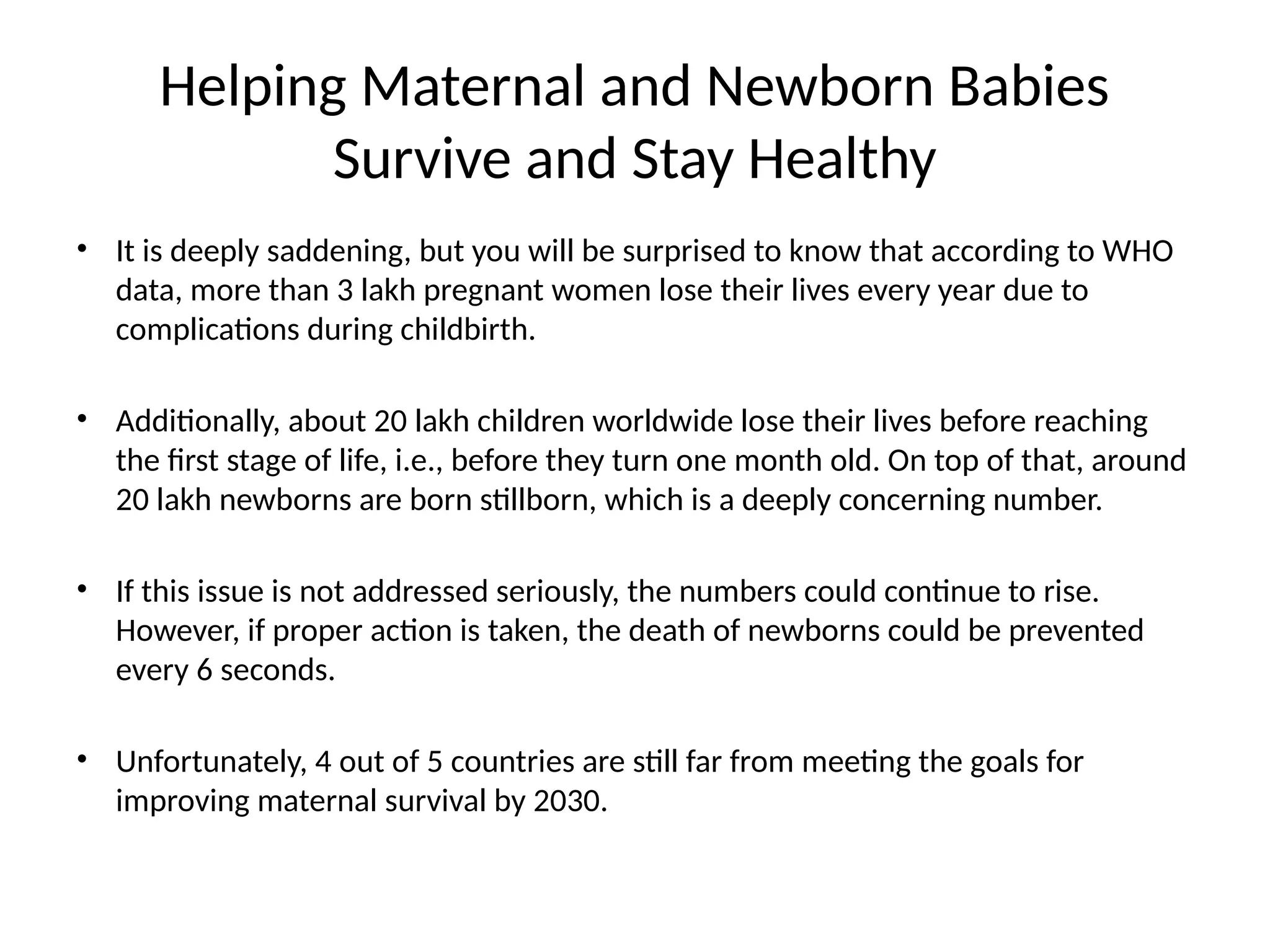 Helping Maternal and Newborn Babies
Survive and Stay Healthy
• It is deeply saddening, but you will be surprised to know that according to WHO
data, more than 3 lakh pregnant women lose their lives every year due to
complications during childbirth.
• Additionally, about 20 lakh children worldwide lose their lives before reaching
the first stage of life, i.e., before they turn one month old. On top of that, around
20 lakh newborns are born stillborn, which is a deeply concerning number.
• If this issue is not addressed seriously, the numbers could continue to rise.
However, if proper action is taken, the death of newborns could be prevented
every 6 seconds.
• Unfortunately, 4 out of 5 countries are still far from meeting the goals for
improving maternal survival by 2030.
 