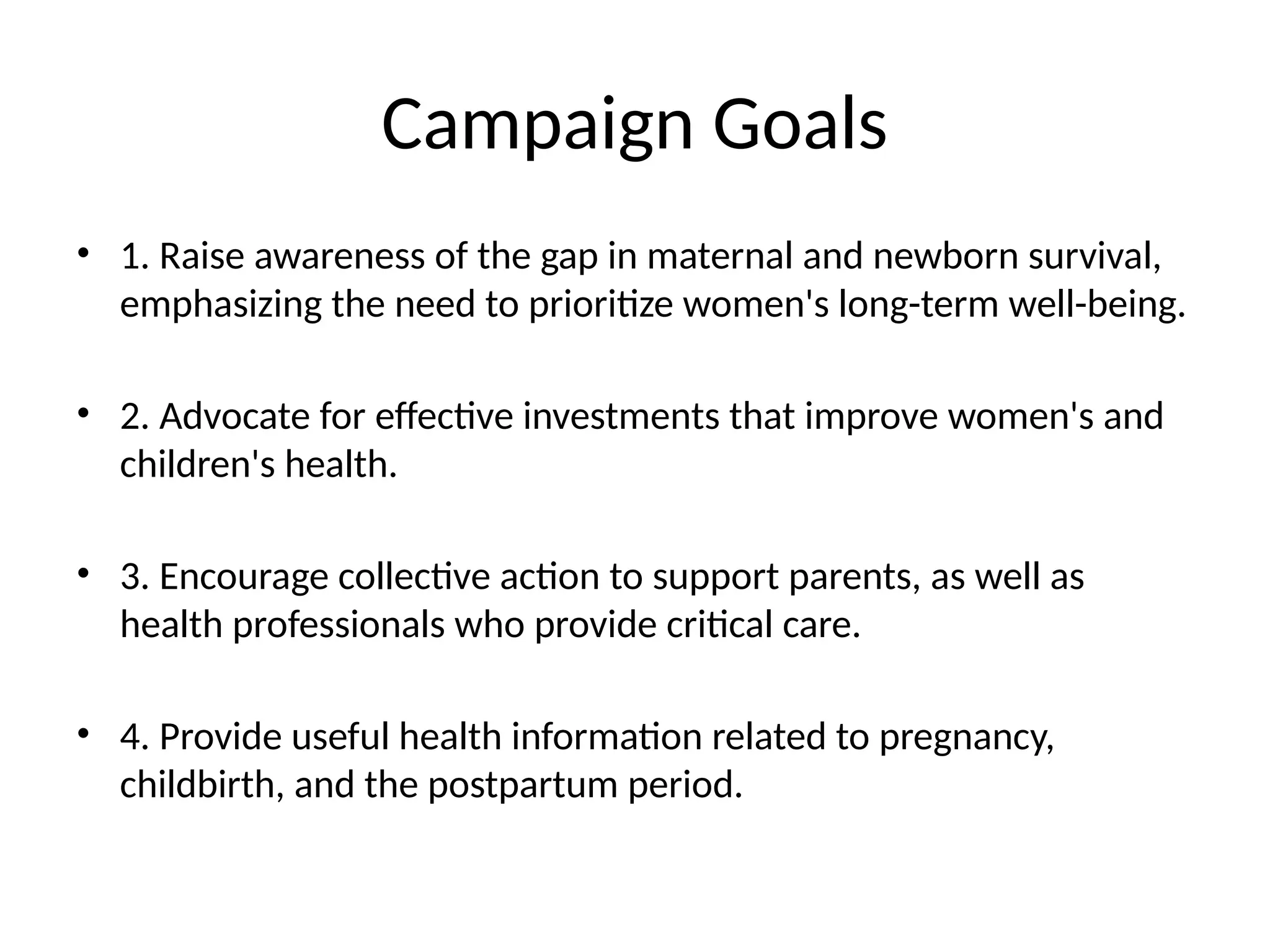 Campaign Goals
• 1. Raise awareness of the gap in maternal and newborn survival,
emphasizing the need to prioritize women's long-term well-being.
• 2. Advocate for effective investments that improve women's and
children's health.
• 3. Encourage collective action to support parents, as well as
health professionals who provide critical care.
• 4. Provide useful health information related to pregnancy,
childbirth, and the postpartum period.
 