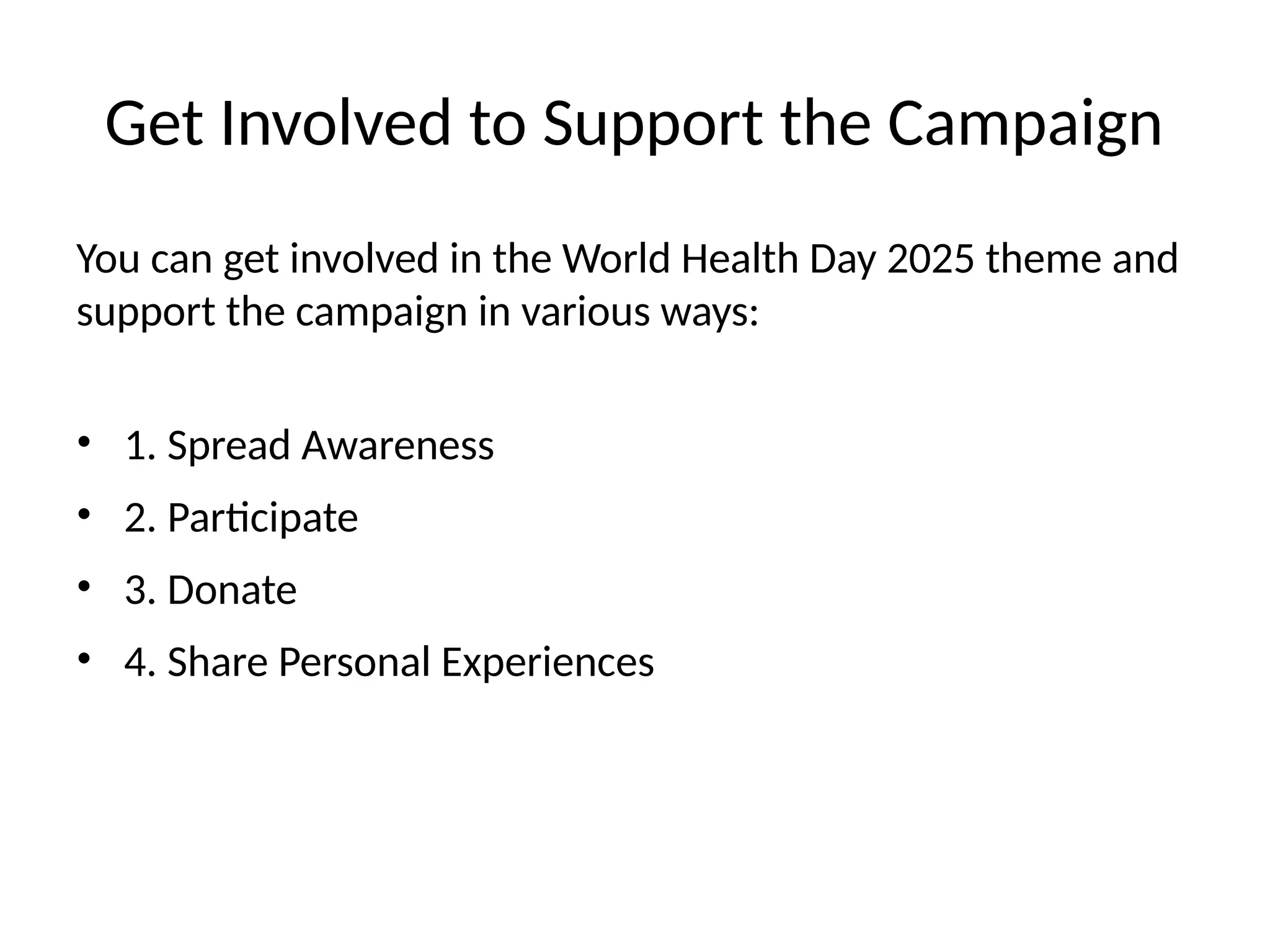 Get Involved to Support the Campaign
You can get involved in the World Health Day 2025 theme and
support the campaign in various ways:
• 1. Spread Awareness
• 2. Participate
• 3. Donate
• 4. Share Personal Experiences
 
