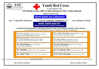 Youth Red Cross
                                                                                           in association with
                                    VIT Health Centre, IRCS Vellore Branch & IMA Vellore Branch
                                                                                 Invites you all for the

                                                              World Health Day Celebration
               Date: 7th April 2011 (Thursday)                       Venue: Dr. Ambedkar Auditorium ( TT )                             Time: 4.00 pm to 5.30 pm

                                                                     MIND YOUR HEALTH
                                                             HEALTH IS WEALTH ! Health is Happiness !

                        An informal Panel discussion with Eminent Doctors from CMC Hospital and IMA Vellore Branch.
                                         A rare opportunity to meet all the eminent doctors in a single place to discuss on health issues

                          Dr. M.S. Seshadri, MBBS, MD, PhD (Syd),           FRCP (Ed)              Dr. Lakshmi Seshadri, MBBS, DGO, MD.,             Professor,
                          Professor, Endocrinology Department , CMCH                               Obstetrics and Gynecology Department, CMCH


                          Dr. Renu George, MBBS, DD, MD., Professor,                               Dr. Dolly Daniel,         MBBS, MD., Professor
                          Dermatology, Venereology & Leprosy Department , CMCH                     Transfusion Medicine & Immunohaematology , CMCH


                          Dr. Mani Elango, MS., FICS. Surgeon,                                     Dr. Ravi Chandran, M.B.B.S., M.D., Physician
                          President, IMA Vellore Branch                                            Secretary, IMA Vellore Branch


                          Dr. Nandhini, M.B.B.S., M.D., D.N.B., Cardiologist                       Dr. K. Satheesh, MD., Physician, Treasurer, IMA

                          Dr. Malar Vizhi, M.B.B.S.,          M.D., D.G O., Gynocologist           Prof. Paul Vedamuthu, Counsellor, VIT University


freeF   Feel free to send your medical doubts to: yrc@vit.ac.in expert panel will answer and clarify your doubts / post your queries to eminent doctors.
           [




                      YRC Faculty Coordinator                                                                                       Director, Students’ Welfare
 