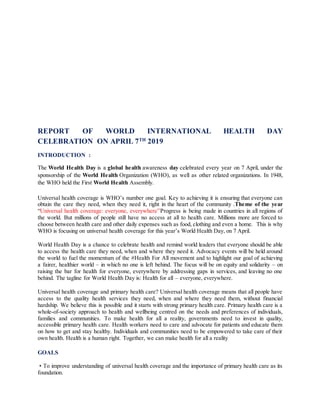 REPORT OF WORLD INTERNATIONAL HEALTH DAY
CELEBRATION ON APRIL 7TH
2019
INTRODUCTION :
The World Health Day is a global health awareness day celebrated every year on 7 April, under the
sponsorship of the World Health Organization (WHO), as well as other related organizations. In 1948,
the WHO held the First World Health Assembly.
Universal health coverage is WHO’s number one goal. Key to achieving it is ensuring that everyone can
obtain the care they need, when they need it, right in the heart of the community .Theme of the year
“Universal health coverage: everyone, everywhere”Progress is being made in countries in all regions of
the world. But millions of people still have no access at all to health care. Millions more are forced to
choose between health care and other daily expenses such as food, clothing and even a home. This is why
WHO is focusing on universal health coverage for this year’s World Health Day, on 7 April.
World Health Day is a chance to celebrate health and remind world leaders that everyone should be able
to access the health care they need, when and where they need it. Advocacy events will be held around
the world to fuel the momentum of the #Health For All movement and to highlight our goal of achieving
a fairer, healthier world – in which no one is left behind. The focus will be on equity and solidarity – on
raising the bar for health for everyone, everywhere by addressing gaps in services, and leaving no one
behind. The tagline for World Health Day is: Health for all – everyone, everywhere.
Universal health coverage and primary health care? Universal health coverage means that all people have
access to the quality health services they need, when and where they need them, without financial
hardship. We believe this is possible and it starts with strong primary health care. Primary health care is a
whole-of-society approach to health and wellbeing centred on the needs and preferences of individuals,
families and communities. To make health for all a reality, governments need to invest in quality,
accessible primary health care. Health workers need to care and advocate for patients and educate them
on how to get and stay healthy. Individuals and communities need to be empowered to take care of their
own health. Health is a human right. Together, we can make health for all a reality
GOALS
• To improve understanding of universal health coverage and the importance of primary health care as its
foundation.
 