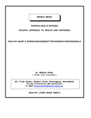 MEDICO MEDIA
„ POSITIVE HEALTH OPTIONS ’
HOLISTIC APPROACH TO HEALTH AND HAPPINESS
HEALTHY HEART & STRESS MANAGEMENT FOR WORKING PROFESSIONALS
Dr. MEENA SHAH.
( Health Care Consultant )
4/C, Trade Center, Stadium Circle, Navrangpura, Ahmedabad.
Ph. (O) :07926400405 (M) :9825064806
E - Mail :drmeenashah@medico-media.net
HEALTHY LIVING MADE SIMPLE
 