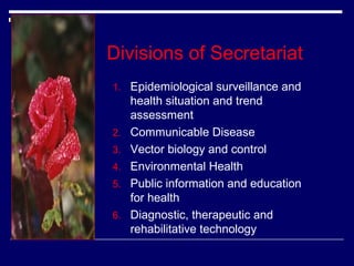 Divisions of Secretariat
1. Epidemiological surveillance and

2.
3.
4.
5.
6.

health situation and trend
assessment
Communicable Disease
Vector biology and control
Environmental Health
Public information and education
for health
Diagnostic, therapeutic and
rehabilitative technology

 