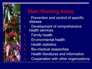 Main Working Areas
1.

2.
3.
4.
5.
6.
7.
8.

Prevention and control of specific
disease
Development of comprehensive
health services
Family health
Environmental health
Health statistics
Bio-medical researches
Health literatures and information
Cooperation with other organizations

 
