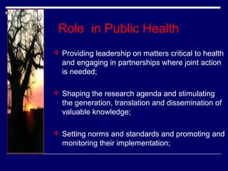 Role in Public Health
 Providing leadership on matters critical to health

and engaging in partnerships where joint action
is needed;
 Shaping the research agenda and stimulating

the generation, translation and dissemination of
valuable knowledge;
 Setting norms and standards and promoting and

monitoring their implementation;

 