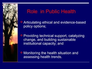Role in Public Health
 Articulating ethical and evidence-based

policy options;

 Providing technical support, catalyzing

change, and building sustainable
institutional capacity; and

 Monitoring the health situation and

assessing health trends.

 