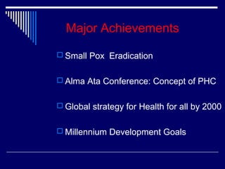 Major Achievements
 Small Pox Eradication
 Alma Ata Conference: Concept of PHC
 Global strategy for Health for all by 2000
 Millennium Development Goals

 