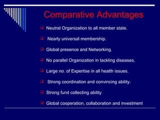 Comparative Advantages
 Neutral Organization to all member state.


Nearly universal membership.

 Global presence and Networking.
 No parallel Organization in tackling diseases.
 Large no. of Expertise in all health issues.


Strong coordination and convincing ability.

 Strong fund collecting ability
 Global cooperation, collaboration and investment

 
