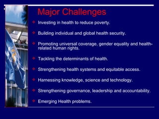 Major Challenges
 Investing in health to reduce poverty.
 Building individual and global health security.
 Promoting universal coverage, gender equality and health-

related human rights.

 Tackling the determinants of health.
 Strengthening health systems and equitable access.
 Harnessing knowledge, science and technology.
 Strengthening governance, leadership and accountability.
 Emerging Health problems.

 
