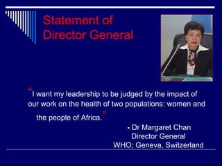 Statement of
Director General

“I want my leadership to be judged by the impact of
our work on the health of two populations: women and
the people of Africa.

”
- Dr Margaret Chan
Director General
WHO; Geneva, Switzerland

 