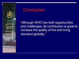 Conclusion
“Although WHO has both opportunities
and challenges; Its contribution is great to
increase the quality of live and living
standard globally.”

 