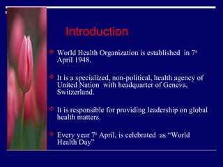 Introduction
 World Health Organization is established in 7th

April 1948.

 It is a specialized, non-political, health agency of

United Nation with headquarter of Geneva,
Switzerland.

 It is responsible for providing leadership on global

health matters.

 Every year 7th April, is celebrated as “World

Health Day”

 