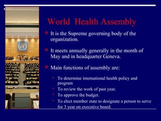 World Health Assembly
 It is the Supreme governing body of the

organization.

 It meets annually generally in the month of

May and in headquarter Geneva.

 Main functions of assembly are:





To determine international health policy and
program
To review the work of past year.
To approve the budget.
To elect member state to designate a person to serve
for 3 year on executive board.

 