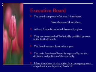 Executive Board
 The board composed of at least 18 members.

Now there are 34 members.
 At least 3 members elected from each region.
 They are composed of Technically qualified persons

in the field of Health.

 The board meets at least twice a year.
 The main function of board is to give effect to the

decisions and policies of the assembly.

 It has also power to take action in an emergency such

as epidemics, earthquakes, floods etc.

 