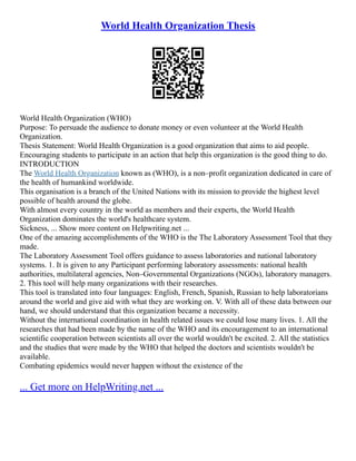 World Health Organization Thesis
World Health Organization (WHO)
Purpose: To persuade the audience to donate money or even volunteer at the World Health
Organization.
Thesis Statement: World Health Organization is a good organization that aims to aid people.
Encouraging students to participate in an action that help this organization is the good thing to do.
INTRODUCTION
The World Health Organization known as (WHO), is a non–profit organization dedicated in care of
the health of humankind worldwide.
This organisation is a branch of the United Nations with its mission to provide the highest level
possible of health around the globe.
With almost every country in the world as members and their experts, the World Health
Organization dominates the world's healthcare system.
Sickness, ... Show more content on Helpwriting.net ...
One of the amazing accomplishments of the WHO is the The Laboratory Assessment Tool that they
made.
The Laboratory Assessment Tool offers guidance to assess laboratories and national laboratory
systems. 1. It is given to any Participant performing laboratory assessments: national health
authorities, multilateral agencies, Non–Governmental Organizations (NGOs), laboratory managers.
2. This tool will help many organizations with their researches.
This tool is translated into four languages: English, French, Spanish, Russian to help laboratorians
around the world and give aid with what they are working on. V. With all of these data between our
hand, we should understand that this organization became a necessity.
Without the international coordination in health related issues we could lose many lives. 1. All the
researches that had been made by the name of the WHO and its encouragement to an international
scientific cooperation between scientists all over the world wouldn't be excited. 2. All the statistics
and the studies that were made by the WHO that helped the doctors and scientists wouldn't be
available.
Combating epidemics would never happen without the existence of the
... Get more on HelpWriting.net ...
 