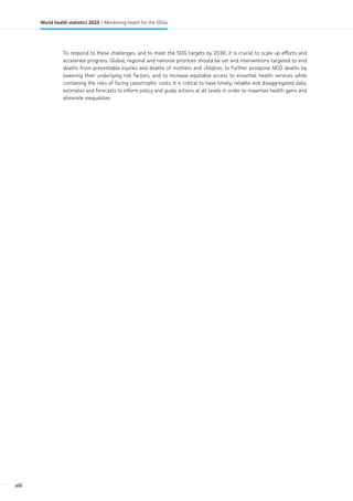 To respond to these challenges, and to meet the SDG targets by 2030, it is crucial to scale up efforts and
accelerate progress. Global, regional and national priorities should be set and interventions targeted to end
deaths from preventable injuries and deaths of mothers and children, to further postpone NCD deaths by
lowering their underlying risk factors, and to increase equitable access to essential health services while
containing the risks of facing catastrophic costs. It is critical to have timely, reliable and disaggregated data,
estimates and forecasts to inform policy and guide actions at all levels in order to maximize health gains and
eliminate inequalities.
viii
World health statistics 2023 – Monitoring health for the SDGs
 