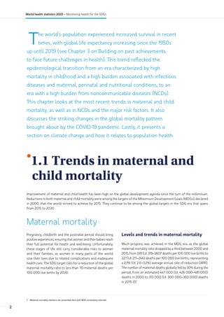 The world’s population experienced increased survival in recent
times, with global life expectancy increasing since the 1950s
up until 2019 (see Chapter 3 on Building on past achievements
to face future challenges in health). This trend reflected the
epidemiological transition from an era characterized by high
mortality in childhood and a high burden associated with infectious
diseases and maternal, perinatal and nutritional conditions, to an
era with a high burden from noncommunicable diseases (NCDs).
This chapter looks at the most recent trends in maternal and child
mortality, as well as in NCDs and the major risk factors. It also
discusses the striking changes in the global mortality pattern
brought about by the COVID-19 pandemic. Lastly, it presents a
section on climate change and how it relates to population health.
•
1.1 Trends in maternal and
child mortality
Improvement of maternal and child health has been high on the global development agenda since the turn of the millennium.
Reductions in both maternal and child mortality were among the targets of the Millennium Development Goals (MDGs), declared
in 2000, that the world strived to achieve by 2015. They continue to be among the global targets in the SDG era that spans
from 2015 to 2030.
Maternal mortality
1 Maternal mortality statistics are presented here with 80% uncertainty intervals.
Pregnancy, childbirth and the postnatal period should bring
positive experiences, ensuring that women and their babies reach
their full potential for health and well-being. Unfortunately,
these stages of life still carry considerable risks to women
and their families, as women in many parts of the world
lose their lives due to related complications and inadequate
health care. The SDG target calls for a reduction of the global
maternal mortality ratio to less than 70 maternal deaths per
100 000 live births by 2030.
Levels and trends in maternal mortality
Much progress was achieved in the MDG era, as the global
maternal mortality ratio dropped by a third between 2000 and
2015, from 339 (UI: 319–360)1
deaths per 100 000 live births to
227 (UI: 211–246) deaths per 100 000 live births, representing
a 2.7% (UI: 2.0–3.2%) average annual rate of reduction (ARR).
The number of maternal deaths globally fell by 30% during the
period, from an estimated 447 000 (UI: 426 000–481 000)
deaths in 2000 to 313 000 (UI: 300 000–350 000) deaths
in 2015 (1).
2
World health statistics 2023 – Monitoring health for the SDGs
 