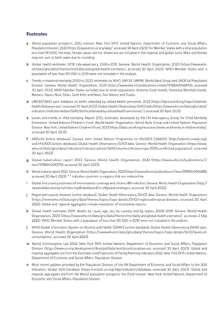 Footnotes
a World population prospects: 2022 revision. New York (NY): United Nations, Department of Economic and Social Affairs,
Population Division; 2022 (https://population.un.org/wpp/, accessed 30 April 2023). For Member States with a total population
less than 90 000, the male, female values are not shown but are included in the regional and global sums. Male and female
may not sum to both sexes due to rounding.
b Global health estimates 2019: Life expectancy, 2000–2019. Geneva: World Health Organization; 2020 (https://www.who.
int/data/gho/data/themes/mortality-and-global-health-estimates/, accessed 30 April 2023). WHO Member States with a
population of less than 90 000 in 2019 were not included in the analysis.
c Trends in maternal mortality 2000 to 2020: estimates by WHO, UNICEF, UNFPA, World Bank Group and UNDESA/Population
Division. Geneva: World Health Organization; 2023 (https://www.who.int/publications/i/item/9789240068759, accessed
30 April 2023). WHO Member States excluded due to small populations: Andorra, Cook Islands, Dominica, Marshall Islands,
Monaco, Nauru, Niue, Palau, Saint Kitts and Nevis, San Marino and Tuvalu.
d UNICEF/WHO joint database on births attended by skilled health personnel, 2023 (https://data.unicef.org/topic/maternal-
health/delivery-care/, accessed 30 April 2023); Global Health Observatory (GHO) data (https://www.who.int/data/gho/data/
indicators/indicator-details/GHO/births-attended-by-skilled-health-personnel-(-), accessed 30 April 2023).
e Levels and trends in child mortality. Report 2022. Estimates developed by the UN Inter-agency Group for Child Mortality
Estimation. United Nations Children’s Fund, World Health Organization, World Bank Group and United Nations Population
Division. New York: United Nations Children’s Fund; 2023 (https://data.unicef.org/resources/levels-and-trends-in-child-mortality/,
accessed 30 April 2023).
f AIDSinfo [online database]. Geneva: Joint United Nations Programme on HIV/AIDS (UNAIDS) (http://aidsinfo.unaids.org);
and HIV/AIDS [online database], Global Health Observatory (GHO) data. Geneva: World Health Organization (https://www.
who.int/data/gho/data/indicators/indicator-details/GHO/new-hiv-infections-(per-1000-uninfected-population), accessed
30 April 2023).
g Global tuberculosis report 2022. Geneva: World Health Organization; 2022 (https://www.who.int/publications/i/
item/9789240061729, accessed 30 April 2023).
h World malaria report 2022. Geneva: World Health Organization; 2022 (https://www.who.int/publications/i/item/9789240064898,
accessed 30 April 2023). “-” indicates countries or regions that are malaria-free.
i Global and country estimates of immunization coverage and chronic HBV infection. Geneva: World Health Organization (http://
situatedlaboratories.net/who-hepB-dashboard/src/#global-strategies, accessed 30 April 2023).
j Neglected tropical diseases [online database]. Global Health Observatory (GHO) data. Geneva: World Health Organization
(https://www.who.int/data/gho/data/themes/topics/topic-details/GHO/neglected-tropical-diseases, accessed 30 April
2023). Global and regional aggregates include imputation of incomplete reports.
k Global health estimates 2019: deaths by cause, age, sex, by country and by region, 2000–2019. Geneva: World Health
Organization; 2020 (https://www.who.int/data/gho/data/themes/mortality-and-global-health-estimates/, accessed 2 May
2022). WHO Member States with a population of less than 90 000 in 2019 were not included in the analysis.
l WHO Global Information System on Alcohol and Health (GISAH) [online database]. Global Health Observatory (GHO) data.
Geneva: World Health Organization (https://www.who.int/data/gho/data/themes/topics/topic-details/GHO/levels-of-
consumption/, accessed 30 April 2023).
m World Contraceptive Use 2022. New York (NY): United Nations, Department of Economic and Social Affairs, Population
Division (https://www.un.org/development/desa/pd/data/world-contraceptive-use, accessed 30 April 2023). Global and
regional aggregates are from the Estimates and Projections of Family Planning Indicators 2022. New York (NY): United Nations,
Department of Economic and Social Affairs, Population Division.
n Most recent updates provided by the Population Division, of the UN Department of Economic and Social Affairs to the SDG
Indicators, Global SDG Database (https://unstats.un.org/sdgs/indicators/database, accessed 30 April 2023). Global and
regional aggregates are from the World population prospects: the 2022 revision. New York: United Nations, Department of
Economic and Social Affairs, Population Division.
 