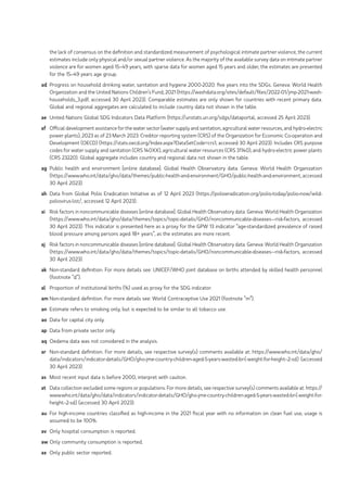 the lack of consensus on the definition and standardized measurement of psychological intimate partner violence, the current
estimates include only physical and/or sexual partner violence. As the majority of the available survey data on intimate partner
violence are for women aged 15–49 years, with sparse data for women aged 15 years and older, the estimates are presented
for the 15–49 years age group.
ad Progress on household drinking water, sanitation and hygiene 2000-2020: five years into the SDGs. Geneva: World Health
Organization and the United Nations Children’s Fund; 2021 (https://washdata.org/sites/default/files/2022-01/jmp-2021-wash-
households_3.pdf, accessed 30 April 2023). Comparable estimates are only shown for countries with recent primary data.
Global and regional aggregates are calculated to include country data not shown in the table.
ae United Nations Global SDG Indicators Data Platform (https://unstats.un.org/sdgs/dataportal, accessed 25 April 2023).
af Official development assistance for the water sector (water supply and sanitation, agricultural water resources, and hydro‑electric
power plants), 2023 as of 23 March 2023. Creditor reporting system (CRS) of the Organization for Economic Co-operation and
Development (OECD) (https://stats.oecd.org/Index.aspx?DataSetCode=crs1, accessed 30 April 2023). Includes CRS purpose
codes for water supply and sanitation (CRS 140XX), agricultural water resources (CRS 31140), and hydro-electric power plants
(CRS 23220). Global aggregate includes country and regional data not shown in the table.
ag Public health and environment [online database]. Global Health Observatory data. Geneva: World Health Organization
(https://www.who.int/data/gho/data/themes/public-health-and-environment/GHO/public-health-and-environment, accessed
30 April 2023).
ah Data from Global Polio Eradication Initiative as of 12 April 2023 (https://polioeradication.org/polio-today/polio-now/wild-
poliovirus-list/, accessed 12 April 2023).
ai Risk factors in noncommunicable diseases [online database]. Global Health Observatory data. Geneva: World Health Organization
(https://www.who.int/data/gho/data/themes/topics/topic-details/GHO/noncommunicable-diseases---risk-factors, accessed
30 April 2023). This indicator is presented here as a proxy for the GPW 13 indicator “age-standardized prevalence of raised
blood pressure among persons aged 18+ years”, as the estimates are more recent.
aj Risk factors in noncommunicable diseases [online database]. Global Health Observatory data. Geneva: World Health Organization
(https://www.who.int/data/gho/data/themes/topics/topic-details/GHO/noncommunicable-diseases---risk-factors, accessed
30 April 2023).
ak Non-standard definition. For more details see: UNICEF/WHO joint database on births attended by skilled health personnel
(footnote “d”).
al Proportion of institutional births (%) used as proxy for the SDG indicator.
am Non-standard definition. For more details see: World Contraceptive Use 2021 (footnote “m”).
an Estimate refers to smoking only, but is expected to be similar to all tobacco use.
ao Data for capital city only.
ap Data from private sector only.
aq Oedema data was not considered in the analysis.
ar Non-standard definition. For more details, see respective survey(s) comments available at: https://www.who.int/data/gho/
data/indicators/indicator-details/GHO/gho-jme-country-children-aged-5-years-wasted-br-(-weight-for-height--2-sd) (accessed
30 April 2023).
as Most recent input data is before 2000, interpret with caution.
at Data collection excluded some regions or populations. For more details, see respective survey(s) comments available at: https://
www.who.int/data/gho/data/indicators/indicator-details/GHO/gho-jme-country-children-aged-5-years-wasted-br-(-weight-for-
height--2-sd) (accessed 30 April 2023).
au For high-income countries classified as high-income in the 2021 fiscal year with no information on clean fuel use, usage is
assumed to be 100%.
av Only hospital consumption is reported.
aw Only community consumption is reported.
ax Only public sector reported.
 