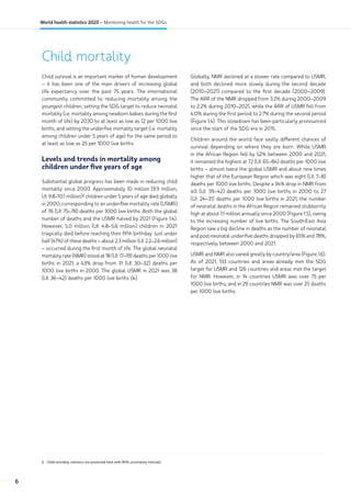 Child mortality
2 Child mortality statistics are presented here with 90% uncertainty intervals.
Child survival is an important marker of human development
– it has been one of the main drivers of increasing global
life expectancy over the past 75 years. The international
community committed to reducing mortality among the
youngest children, setting the SDG target to reduce neonatal
mortality (i.e. mortality among newborn babies during the first
month of life) by 2030 to at least as low as 12 per 1000 live
births, and setting the under-five mortality target (i.e. mortality
among children under 5 years of age) for the same period to
at least as low as 25 per 1000 live births.
Levels and trends in mortality among
children under five years of age
Substantial global progress has been made in reducing child
mortality since 2000. Approximately 10 million (9.9 million,
UI: 9.8–10.1 million)2
children under 5 years of age died globally
in 2000, corresponding to an under-five mortality rate (U5MR)
of 76 (UI: 75–78) deaths per 1000 live births. Both the global
number of deaths and the U5MR halved by 2021 (Figure 1.4).
However, 5.0 million (UI: 4.8–5.6 million) children in 2021
tragically died before reaching their fifth birthday. Just under
half (47%) of these deaths – about 2.3 million (UI: 2.2–2.6 million)
– occurred during the first month of life. The global neonatal
mortality rate (NMR) stood at 18 (UI: 17–19) deaths per 1000 live
births in 2021, a 43% drop from 31 (UI: 30–32) deaths per
1000 live births in 2000. The global U5MR in 2021 was 38
(UI: 36–42) deaths per 1000 live births (4).
Globally, NMR declined at a slower rate compared to U5MR,
and both declined more slowly during the second decade
(2010–2021) compared to the first decade (2000–2009).
The ARR of the NMR dropped from 3.2% during 2000–2009
to 2.2% during 2010–2021, while the ARR of U5MR fell from
4.0% during the first period to 2.7% during the second period
(Figure 1.4). This slowdown has been particularly pronounced
since the start of the SDG era in 2015.
Children around the world face vastly different chances of
survival depending on where they are born. While U5MR
in the African Region fell by 52% between 2000 and 2021,
it remained the highest at 72 (UI: 65–84) deaths per 1000 live
births – almost twice the global U5MR and about nine times
higher that of the European Region which was eight (UI: 7–8)
deaths per 1000 live births. Despite a 34% drop in NMR from
40 (UI: 39–42) deaths per 1000 live births in 2000 to 27
(UI: 24–31) deaths per 1000 live births in 2021, the number
of neonatal deaths in the African Region remained stubbornly
high at about 1.1 million annually since 2000 (Figure 1.5), owing
to the increasing number of live births. The South-East Asia
Region saw a big decline in deaths as the number of neonatal
and post-neonatal under-five deaths dropped by 65% and 78%,
respectively, between 2000 and 2021.
U5MR and NMR also varied greatly by country/area (Figure 1.6).
As of 2021, 133 countries and areas already met the SDG
target for U5MR and 126 countries and areas met the target
for NMR. However, in 14 countries U5MR was over 75 per
1000 live births, and in 29 countries NMR was over 25 deaths
per 1000 live births.
6
World health statistics 2023 – Monitoring health for the SDGs
 