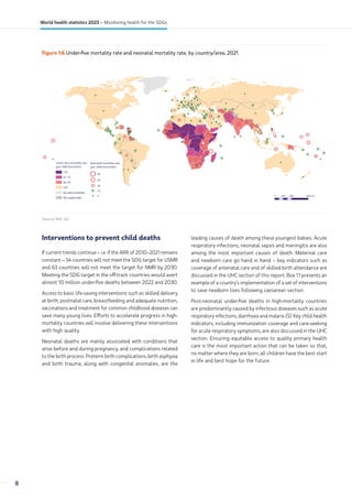 Figure 1.6 Under-five mortality rate and neonatal mortality rate, by country/area, 2021
Not applicable
No data available
1
12
18
29
40
Neonatal mortality rate
(per 1000 live births)
‫ۼ‬юё
юђҘёь
ёэҘѓё
‫ۻ‬ѓё
Under-five mortality rate
(per 1000 live births)
0 2000 4000
1000 km
Source: Ref. (4).
Interventions to prevent child deaths
If current trends continue – i.e. if the ARR of 2010–2021 remains
constant – 54 countries will not meet the SDG target for U5MR
and 63 countries will not meet the target for NMR by 2030.
Meeting the SDG target in the off-track countries would avert
almost 10 million under-five deaths between 2022 and 2030.
Access to basic life-saving interventions such as skilled delivery
at birth, postnatal care, breastfeeding and adequate nutrition,
vaccinations and treatment for common childhood diseases can
save many young lives. Efforts to accelerate progress in high-
mortality countries will involve delivering these interventions
with high quality.
Neonatal deaths are mainly associated with conditions that
arise before and during pregnancy, and complications related
to the birth process. Preterm birth complications, birth asphyxia
and birth trauma, along with congenital anomalies, are the
leading causes of death among these youngest babies. Acute
respiratory infections, neonatal sepsis and meningitis are also
among the most important causes of death. Maternal care
and newborn care go hand in hand – key indicators such as
coverage of antenatal care and of skilled birth attendance are
discussed in the UHC section of this report. Box 1.1 presents an
example of a country’s implementation of a set of interventions
to save newborn lives following caesarean section.
Post-neonatal under-five deaths in high-mortality countries
are predominantly caused by infectious diseases such as acute
respiratory infections, diarrhoea and malaria (5). Key child health
indicators, including immunization coverage and care-seeking
for acute respiratory symptoms, are also discussed in the UHC
section. Ensuring equitable access to quality primary health
care is the most important action that can be taken so that,
no matter where they are born, all children have the best start
in life and best hope for the future.
8
World health statistics 2023 – Monitoring health for the SDGs
 