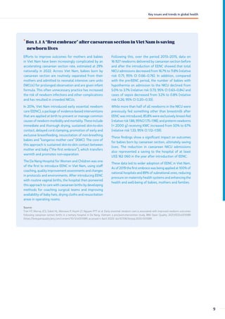 •
Box 1.1 A “first embrace” after caesarean section in Viet Nam is saving
newborn lives
Efforts to improve outcomes for mothers and babies
in Viet Nam have been increasingly complicated by an
accelerating caesarean section rate, estimated at 29%
nationally in 2022. Across Viet Nam, babies born by
caesarean section are routinely separated from their
mothers and admitted to neonatal intensive care units
(NICUs) for prolonged observation and are given infant
formula. This often unnecessary practice has increased
the risk of newborn infections and other complications
and has resulted in crowded NICUs.
In 2014, Viet Nam introduced early essential newborn
care (EENC), a package of evidence-based interventions
that are applied at birth to prevent or manage common
causes of newborn morbidity and mortality. These include
immediate and thorough drying, sustained skin-to-skin
contact, delayed cord clamping, promotion of early and
exclusive breastfeeding, resuscitation of non-breathing
babies and “kangaroo mother care” (KMC). The core of
this approach is sustained skin-to-skin contact between
mother and baby (“the first embrace”), which transfers
warmth and promotes non-separation.
The Da Nang Hospital for Women and Children was one
of the first to introduce EENC in Viet Nam, using staff
coaching, quality improvement assessments and changes
in protocols and environments. After introducing EENC
with routine vaginal births, the hospital then pioneered
this approach to care with caesarean births by developing
methods for coaching surgical teams and improving
availability of baby hats, drying cloths and resuscitation
areas in operating rooms.
Following this, over the period 2013–2015, data on
16 927 newborns delivered by caesarean section before
and after the introduction of EENC showed that total
NICU admissions decreased from 16.7% to 11.8% (relative
risk 0.71; 95% CI 0.66–0.76). In addition, compared
with the pre-EENC period, the number of babies with
hypothermia on admission to the NICU declined from
5.0% to 3.7% (relative risk 0.73; 95% CI 0.63–0.84) and
cases of sepsis decreased from 3.2% to 0.8% (relative
risk 0.26; 95% CI 0.20–0.33).
While more than half of all newborns in the NICU were
previously fed something other than breastmilk after
EENC was introduced, 85.8% were exclusively breast-fed
(relative risk 1.86; 95%CI 1.75–1.98), and preterm newborns
( 2000 g) receiving KMC increased from 50% to 67%
(relative risk 1.33; 95% CI 1.12–1.59).
These findings show a significant impact on outcomes
for babies born by caesarean section, ultimately saving
lives. The reduction in caesarean NICU admissions
also represented a saving to the hospital of at least
US$ 162 060 in the year after introduction of EENC.
These data led to wider adoption of EENC in Viet Nam.
As of 2019 the first embrace was being applied at 100% of
national hospitals and 89% of subnational ones, reducing
pressure on maternity health systems and enhancing the
health and well-being of babies, mothers and families.
Source:
Tran HT, Murray JCS, Sobel HL, Mannava P, Huynh LT, Nguyen PTT et al. Early essential newborn care is associated with improved newborn outcomes
following caesarean section births in a tertiary hospital in Da Nang, Vietnam: a pre/post-intervention study. BMJ Open Quality. 2021;10(3):e001089
(https://bmjopenquality.bmj.com/content/10/3/e001089, accessed 4 April 2023). doi:10.1136/bmjoq-2020-001089.
9
Key issues and trends in global health
 