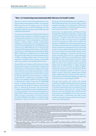 •
Box 1.2 Countering noncommunicable diseases in Saudi Arabia
1 Global health estimates 2019: deaths by cause, age, sex, by country and by region, 2000–2019. Geneva: World Health Organization; 2020 (https://www.who.int/data/gho/
data/themes/mortality-and-global-health-estimates, accessed 15 April 2023).
2 Global health estimates 2019: disease burden by cause, age, sex, by country and by region, 2000–2019. Geneva: World Health Organization; 2020 (https://www.who.int/
data/gho/data/themes/mortality-and-global-health-estimates/global-health-estimates-leading-causes-of-dalys, accessed 15 April 2023)
3 Vision 2030. Kingdom of Saudi Arabia (https://www.vision2030.gov.sa/v2030/overview/vibrant-society/, accessed 15 April 2023).
4 WHO Framework Convention on Tobacco Control. Geneva: World Health Organization; 2005 (https://fctc.who.int/who-fctc/overview, accessed 14 April 2023).
5 Alghamdi A, Fallatah A, Okal F, Felemban T, Eldigire M, Almodaimegh H. Smoking behaviour after enforcement of a 100% tax on tobacco products in Saudi Arabia: a cross-
sectional study. East Mediterr Heal J. 2020;26(1):39–46. doi:10.26719/2020.26.1.39.
6 Tobacco control laws. Legislation by country – Saudi Arabia (www.tobaccocontrollaws.org/legislation/country/saudi-arabia/summary, accessed 14 April 2023).
7 Kingdom of Saudi Arabia: inclusion of sugar sweetened beverages and other tobacco products in the Excise Tax System. PwC Middle East; 2019 (https://www.pwc.com/
m1/en/tax/documents/2019/ksa-inclusion-of-sugar-beverages-and-tobacco-products-in-the-ets.pdf, accessed 14 April 2023).
8 WHO global report on sodium intake reduction. Geneva: World Health Organization; 2023.
9 WHO announces certification programme for trans-fat elimination. Press release. Geneva: World Health Organization; 2020 (https://www.who.int/news/item/17-11-2020-
who-announces-certification-programme-for-trans-fat-elimination, accessed 14 April 2023).
10 ‫حلمل‬ ‫يف‬ ‫زبخلا‬ ‫اقبط‬ ‫ةحئالل‬ ‫ةينفلا‬ ‫ةيدوعسلا‬ ‫ليلد‬ ‫يداشرا‬ ‫يعنصمل‬ ‫يدروتسمو‬ ‫زبخلا‬ ‫صوصخب‬ ‫مازلإلا‬ ‫ليلقتب‬
SFDAFD 2018/2362 [Guidelines for salt reduction in bread]. Riyadh: Government of the Kingdom of Saudi Arabia; 2018 (https://extranet.who.int/nutrition/gina/en/
node/41573, accessed 28 April 2023).
11 Itumalla R, Aldhmadi B. Combating tobacco use in Saudi Arabia: a review of recent initiatives. East Mediterr Heal J. 2020;26(7):858–63. doi:10.26719/emhj.20.019.
12 Gosadi IM, Alshehri MA, Alawad SH. Do healthier foods cost more in Saudi Arabia than less healthier options? Saudi Med J. 2016;37(9):1015–21. doi:10.15537/smj.2016.9.14077.
13 Saudi Arabia is actively engaged with WHO for data exchange and estimation of various health-related indicators. This commitment will be reflected in forthcoming estimates.
Like most countries in the world, Saudi Arabia has seen
rising incidence and prevalence of NCDs. Consequently,
NCDs have become the leading causes of mortality
and disability in the country,1,2
challenging not only
population health but also the country’s health care and
sustainable development.
To counter the rising burden of NCDs, Saudi Arabia has
made tremendous progress in its health-care system and
in advancing the prevention and control of NCDs over
the past few years. There is strong political commitment
towards tackling NCDs through multisectoral
collaboration and coordination as an integral part of the
country’s Vision 2030 agenda to increase life expectancy
to 80 years by 2030.3
With the aim of reducing both
mortality and morbidity by 5% in 10 years, more specific
goals were set in the National Executive Plan for NCDs
(2010– 2020) and its updated version for 2014–2025.
The goals include scaling up monitoring and prevention
of NCDs, providing quality health services for NCD
treatment, promoting sports activities, substantially
reducing air pollution, and expanding NCD research.
Along with the aim to improve NCD treatment through
primary health care and universal health coverage, Saudi
Arabia also has initiated several strategic interventions
and programmes to promote the prevention of health
risks. For instance, the country has had a tobacco control
programme since 2002, was one of the first countries
to ratify the WHO Framework Convention on Tobacco
Control (FCTC) in 2005 and was awarded the WHO
Tobacco Control Medal in 2019.4
Currently, Saudi Arabia
is a best-practice country in three out of six MPOWER
policies, including offering help to quit tobacco use,
warning about the dangers of tobacco, and enforcing
bans on advertising, promotion and sponsorship.
In addition, Saudi Arabia has made remarkable progress
in monitoring tobacco use through implementation of
Global Adult Tobacco Survey as well as Global Youth
Tobacco Survey in recent years. It is the first country in
the Eastern Mediterranean Region to implement plain
packaging of tobacco products. In December 2022,
the Saudi Food  Drug Authority was accredited as a
WHO Collaborating Centre. The country’s tobacco control
regulations include an anti-smoking law, a 100% excise
taxation, and prohibition of smoking in public areas and
advertising and promotion of tobacco.5,6
Furthermore, the National Diet and Physical Activity
Strategy (2014–2025) was implemented – together with
several campaigns within and beyond the Vision 2030
framework – in order to lower the rate of overweight
and obesity to 40%, to increase the rate of vegetable
and fruit consumption to 20% and to stabilize the
prevalence of diabetes. For instance, educational lectures
were held, training manuals were published on physical
activity, and awareness campaigns focused on mass media
outlets to improve physical activity, particularly among
the young. Furthermore, Saudi Arabia requires calorie
levels to be displayed on restaurant and café menus
and has imposed a 50% excise tax on sugar-sweetened
beverages and a 100% tax on energy drinks since 2019.7
Saudi Arabia is also a best-practice country for sodium
reduction and trans-fat elimination policies to tackle
NCDs. It is one of nine countries to have reached the
highest level of implementation of sodium reduction
policies and one of 14 countries to qualify for WHO’s
certification programme for trans-fat elimination.8,9
The
country has mandatory policies to enforce a limit of
sodium content in food items, implementing all WHO
sodium-related best-buys, limiting trans-fat content in
foods and oils, and requiring the labelling of sodium and
trans-fat content on pre-packaged foods.8,10
Through these policies, the country has created
incentives for healthier lifestyles and has seen promising
improvements. There was a 213% increase in demand
from people seeking help to give up smoking and a 43.1%
decrease in tobacco imports into the country.11
Healthy
foods are now more affordable than unhealthy foods.12
These are just some highlights of the numerous actions
that Saudi Arabia is undertaking, and needs to take,
in order to accelerate progress towards full achievement
of the Vision 2030 agenda.13
16
World health statistics 2023 – Monitoring health for the SDGs
 