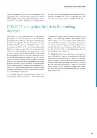 refusal was highest in HICs. Within HICs, vaccine refusal was
higher among those with more than secondary education at
50.7% (UI: 40.5–60.7%) compared to those with no or primary
education at 42.8% (UI: 31.2–49.0%). Vaccine hesitancy in HICs,
however, was more prevalent among those with no or primary
education at 38.8% (UI: 35.5–41.4%) compared to those with
more than secondary education at 33.1% (UI: 31.4–36.2%).
COVID-19 and global health in the coming
decades
With millions of excess deaths attributed to the pandemic
globally thus far, COVID-19 stands out as one of the most
devasting pandemics in history, and certainly in recent memory.
This pandemic highlights the critical importance of early
detection and swift response at the global level to contain
the rapid spread of the virus. To improve a country’s ability in
detection and response, sustained investment in public health
infrastructure and preparedness in every country in the world
is required in order to protect global health. The pandemic also
demonstrated the importance of a strong health-care system
and universal health-care coverage among countries. For most
regions, the level of essential service coverage is negatively
associated with lower age-standardized excess mortality rates
associated with the COVID-19 pandemic, as was particularly
evident among countries of the European and Western Pacific
regions. This is evidence that countries that are better equipped
and better staffed are well positioned to weather the pandemic
and to minimize the mortality toll.
The COVID-19 pandemic also shows how critical close
collaboration between countries – with international
coordination led by key institutions such as (and particularly)
WHO – is in addressing significant global health threats
within countries and across national borders. Furthermore,
well-coordinated cooperation among regions and countries,
and between private and public sectors, helps to ensure
equitable distribution of vaccines, sharing of critical information,
and distribution of medicines and medical equipment among
countries for those in critical need.
The COVID-19 pandemic has highlighted the inequality of
access to health-care systems, especially among vulnerable
populations and in developing nations. In addition, the pandemic
exposed inequality in health emergency preparedness around
the world. Much needs to be done, and urgently, by countries
and the international community to make sure that more
people around the globe have access to health-care services
and are protected from health emergencies so that they may
enjoy healthier lives.
23
Key issues and trends in global health
 