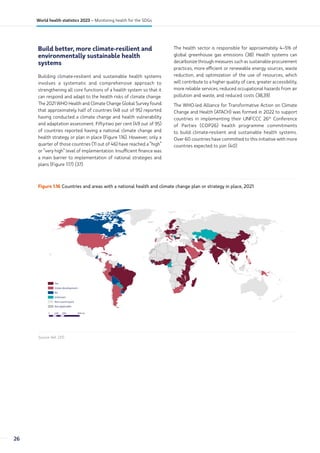 Build better, more climate-resilient and
environmentally sustainable health
systems
Building climate-resilient and sustainable health systems
involves a systematic and comprehensive approach to
strengthening all core functions of a health system so that it
can respond and adapt to the health risks of climate change.
The 2021 WHO Health and Climate Change Global Survey found
that approximately half of countries (48 out of 95) reported
having conducted a climate change and health vulnerability
and adaptation assessment. Fifty-two per cent (49 out of 95)
of countries reported having a national climate change and
health strategy or plan in place (Figure 1.16). However, only a
quarter of those countries (11 out of 46) have reached a “high”
or “very high” level of implementation. Insufficient finance was
a main barrier to implementation of national strategies and
plans (Figure 1.17) (37).
The health sector is responsible for approximately 4–5% of
global greenhouse gas emissions (38). Health systems can
decarbonize through measures such as sustainable procurement
practices, more efficient or renewable energy sources, waste
reduction, and optimization of the use of resources, which
will contribute to a higher quality of care, greater accessibility,
more reliable services, reduced occupational hazards from air
pollution and waste, and reduced costs (38,39).
The WHO-led Alliance for Transformative Action on Climate
Change and Health (ATACH) was formed in 2022 to support
countries in implementing their UNFCCC 26th
Conference
of Parties (COP26) health programme commitments
to build climate-resilient and sustainable health systems.
Over 60 countries have committed to this initiative with more
countries expected to join (40).
Figure 1.16 Countries and areas with a national health and climate change plan or strategy in place, 2021
0 2000 4000
1000 km
Not applicable
Not a participant
Unknown
No
Under development
Yes
Source: Ref. (37).
26
World health statistics 2023 – Monitoring health for the SDGs
 