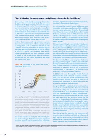 •
Box 1.3 Facing the consequences of climate change in the Caribbean1
1 Health and climate change: country profile 2020: Saint Lucia (Online). Geneva: World Health Organization (https://www.who.int/publications/i/item/WHO-HEP-ECH-
CCH-20.01.01, accessed 26 April 2023). See country profile for full description of all data sources.
Saint Lucia, a small island developing state in the
Caribbean, is highly vulnerable to the health risks posed
by climate change. With much of the country’s population
and economic activity located along the coast, Saint
Lucia is particularly vulnerable to extreme weather
events and climate stresses. Climate-related health risks
to the island’s population include injuries and deaths
from extreme weather events, vector-borne diseases,
waterborne illnesses, food insecurity, heat stress,
respiratory illnesses and mental health stresses.
Under a “business as usual” high emissions scenario,
the mean annual temperature in Saint Lucia is projected
to rise by about 2.9 ˚C by the end of the century with
“‘hot days”’ increasing from 23% of all observed days on
average in 1981–2010 to over 90% of all days on average
in 2071–2100 (Figure 1.18). Increasing mean annual
temperature and extreme heat result in a greater number
of people at risk of heat-related medical conditions,
including heat rash, heat cramps, dehydration, heat stroke
and in some cases death.
Figure 1.18 Percentage of hot days (“heat stress”),
Saint Lucia, 1900–2100*
1900 1950 2000 2050 2100
0
20
40
60
80
100
120
Percentage
of
hot
days
(%)
Year
Note: * The figure presents climate model projections for the percentage
of “hot days”. A “hot day” is a day when the maximum temperature
exceeds the 90th percentile threshold for the time of the year. The blue
lines represent annual and smoothed observed record. The orange lines
represent a high-emission scenario (Representative Concentration Pathway
8.5, RCP8.5) and the green lines represent a low-emission scenario (RCP2.6).
The scenarios are presented across some 20 global climate models.
The figure shows each model individually, as well as their average and
the 90% model range (shaded).
Source: Health and climate change: country profile 2020: Saint Lucia
(Online). Geneva: World Health Organization (https://www.who.int/
publications/i/item/WHO-HEP-ECH-CCH-20.01.01, accessed 26 April 2023).
Sea level is expected to rise by 0.5–0.6 metres by the
end of the century in the Caribbean region. Impacts of
the rise in sea level include coastal erosion, ecosystem
disruption, higher storm surges, population displacement,
and water contamination and disruption.
It is anticipated that tropical cyclones will become more
intense due to climate change. Between 1980 and 2010,
six major tropical cyclones and three other climate-related
natural hazards crossed or had effects on Saint Lucia’s
Exclusive Economic Zone. In 2010, Hurricane Tomas
affected 172 370 people and resulted in damages and
losses worth 28.4% of GDP. Damages include disruptions
to the functioning of health-care facilities and emergency
health services.
Climate change is likely to exacerbate the triple burden
of malnutrition as well as the metabolic and lifestyle risk
factors for diet-related NCDs. It is expected to reduce
short- and long-term food and nutrition security both
directly, through its effects on agriculture and fisheries,
and indirectly, by contributing to underlying risk factors
such as water insecurity, dependency on imported foods,
urbanization, migration and health-service disruption.
The Government of Saint Lucia recognizes the threats
posed by climate change to health and is committed to
building a climate-resilient and sustainable health system.
Saint Lucia has conducted a vulnerability and adaptation
assessment of the health sector as part of its National
Communication to the UNFCCC. The findings of this
assessment can inform policy and planning.
In 2022, Saint Lucia developed a Health National
Adaptation Plan which outlines its adaptation priorities.
Saint Lucia also includes health considerations in its
national climate policies. The NDC of Saint Lucia
highlights the importance of human health as a key
priority for adaptation implementation.
Using the SMART hospitals toolkit, Saint Lucia has
assessed 34 health facilities for their structural and
operational safety and low-carbon environmental
sustainability. As of 2020, three health facilities in Saint
Lucia had been designated as SMART health facilities.
Expansion of the project to include facilities across
the island are planned and will aim to ensure that the
majority of the population (including women, children
and persons with disabilities) can access quality health
care in both pre- and post-disaster periods. It is planned
that the remaining health facilities will be upgraded to
improve safety in service delivery and to ensure they can
structurally, non-structurally and functionally withstand
climate-related events.
Saint Lucia has also identified the importance of
strengthening climate-informed health surveillance and
early warning systems to protect populations and to
address barriers to accessing finance in order to support
health adaptation and mitigation objectives.
28
World health statistics 2023 – Monitoring health for the SDGs
 