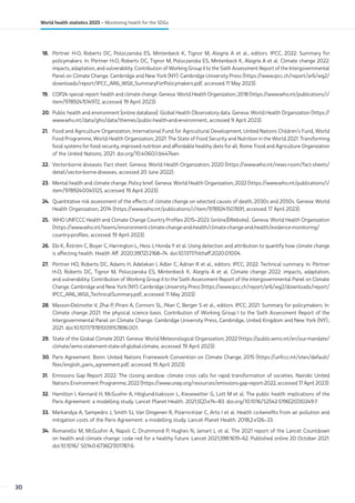 18. Pörtner H-O, Roberts DC, Poloczanska ES, Mintenbeck K, Tignor M, Alegría A et al., editors. IPCC, 2022: Summary for
policymakers. In: Pörtner H-O, Roberts DC, Tignor M, Poloczanska ES, Mintenbeck K, Alegría A et al. Climate change 2022:
impacts, adaptation, and vulnerability. Contribution of Working Group II to the Sixth Assessment Report of the Intergovernmental
Panel on Climate Change. Cambridge and New York (NY): Cambridge University Press (https://www.ipcc.ch/report/ar6/wg2/
downloads/report/IPCC_AR6_WGII_SummaryForPolicymakers.pdf, accessed 11 May 2023).
19. COP24 special report: health and climate change. Geneva: World Health Organization; 2018 (https://www.who.int/publications/i/
item/9789241514972, accessed 19 April 2023).
20. Public health and environment [online database]. Global Health Observatory data. Geneva: World Health Organization (https://
www.who.int/data/gho/data/themes/public-health-and-environment, accessed 9 April 2023).
21. Food and Agriculture Organization, International Fund for Agricultural Development, United Nations Children’s Fund, World
Food Programme, World Health Organization; 2021. The State of Food Security and Nutrition in the World 2021. Transforming
food systems for food security, improved nutrition and affordable healthy diets for all. Rome: Food and Agriculture Organization
of the United Nations; 2021. doi.org/10.4060/cb4474en.
22. Vector-borne diseases. Fact sheet. Geneva: World Health Organization; 2020 (https://www.who.int/news-room/fact-sheets/
detail/vector-borne-diseases, accessed 20 June 2022).
23. Mental health and climate change. Policy brief. Geneva: World Health Organization; 2022 (https://www.who.int/publications/i/
item/9789240045125, accessed 19 April 2023).
24. Quantitative risk assessment of the effects of climate change on selected causes of death, 2030s and 2050s. Geneva: World
Health Organization; 2014 (https://www.who.int/publications/i/item/9789241507691, accessed 17 April 2023).
25. WHO UNFCCC Health and Climate Change Country Profiles 2015–2023. (online)[Website]:. Geneva: World Health Organization
(https://www.who.int/teams/environment-climate-change-and-health/climate-change-and-health/evidence-monitoring/
country-profiles, accessed 19 April 2023).
26. Ebi K, Åström C, Boyer C, Harrington L, Hess J, Honda Y et al. Using detection and attribution to quantify how climate change
is affecting health. Health Aff. 2020;39(12):2168–74. doi:10.1377/hlthaff.2020.01004.
27. Pörtner HO, Roberts DC, Adams H, Adelekan I, Adler C, Adrian R et al., editors. IPCC, 2022: Technical summary. In: Pörtner
H-O, Roberts DC, Tignor M, Poloczanska ES, Mintenbeck K, Alegría A et al. Climate change 2022: impacts, adaptation,
and vulnerability. Contribution of Working Group II to the Sixth Assessment Report of the Intergovernmental Panel on Climate
Change. Cambridge and New York (NY): Cambridge University Press (https://www.ipcc.ch/report/ar6/wg2/downloads/report/
IPCC_AR6_WGII_TechnicalSummary.pdf, accessed 11 May 2023).
28. Masson-Delmotte V, Zhai P, Pirani A, Connors SL, Péan C, Berger S et al., editors. IPCC, 2021: Summary for policymakers. In:
Climate change 2021: the physical science basis. Contribution of Working Group I to the Sixth Assessment Report of the
Intergovernmental Panel on Climate Change. Cambridge University Press, Cambridge, United Kingdom and New York (NY).;
2021. doi:10.1017/9781009157896.001.
29. State of the Global Climate 2021. Geneva: World Meteorological Organization; 2022 (https://public.wmo.int/en/our-mandate/
climate/wmo-statement-state-of-global-climate, accessed 19 April 2023).
30. Paris Agreement. Bonn: United Nations Framework Convention on Climate Change; 2015 (https://unfccc.int/sites/default/
files/english_paris_agreement.pdf, accessed 19 April 2023).
31. Emissions Gap Report 2022: The closing window: climate crisis calls for rapid transformation of societies. Nairobi: United
Nations Environment Programme; 2022 (https://www.unep.org/resources/emissions-gap-report-2022, accessed 17 April 2023).
32. Hamilton I, Kennard H, McGushin A, Höglund-Isaksson L, Kiesewetter G, Lott M et al. The public health implications of the
Paris Agreement: a modelling study. Lancet Planet Health. 2021;5(2):e74–83. doi.org/10.1016/S2542-5196(20)30249-7.
33. Markandya A, Sampedro J, Smith SJ, Van Dingenen R, Pizarro-Irizar C, Arto I et al. Health co-benefits from air pollution and
mitigation costs of the Paris Agreement: a modelling study. Lancet Planet Health. 2018;2:e126–33.
34. Romanello M, McGushin A, Napoli C, Drummond P, Hughes N, Jamart L et al. The 2021 report of the Lancet Countdown
on health and climate change: code red for a healthy future. Lancet 2021;398:1619–62. Published online 20 October 2021.
doi:10.1016/ S0140-6736(21)01787-6.
30
World health statistics 2023 – Monitoring health for the SDGs
 