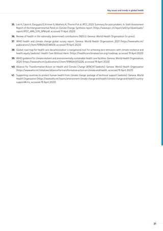 35. Lee H, Calvin K, Dasgupta D, Krinner G, Mukherji A, Thorne P et al. IPCC, 2023: Summary for policymakers. In: Sixth Assessment
Report of the Intergovernmental Panel on Climate Change. Synthesis report. (https://www.ipcc.ch/report/ar6/syr/downloads/
report/IPCC_AR6_SYR_SPM.pdf, accessed 17 April 2023).
36. Review of health in the nationally determined contributions (NDCs). Geneva: World Health Organization (in press).
37. WHO health and climate change global survey report. Geneva: World Health Organization; 2021 (https://www.who.int/
publications/i/item/9789240038509, accessed 19 April 2023).
38. Global road map for health care decarbonization: a navigational tool for achieving zero emissions with climate resilience and
health equity (website). Health Care Without Harm. (https://healthcareclimateaction.org/roadmap, accessed 19 April 2023).
39. WHO guidance for climate-resilient and environmentally sustainable health care facilities. Geneva: World Health Organization;
2020 (https://www.who.int/publications/i/item/9789240012226, accessed 19 April 2023).
40. Alliance for Transformative Action on Health and Climate Change (ATACH) (website). Geneva: World Health Organization
(https://www.who.int/initiatives/alliance-for-transformative-action-on-climate-and-health, accessed 19 April 2023).
41. Supporting countries to protect human health from climate change: package of technical support (website). Geneva: World
Health Organization (https://www.who.int/teams/environment-climate-change-and-health/climate-change-and-health/country-
support#cms, accessed 19 April 2023).
31
Key issues and trends in global health
 