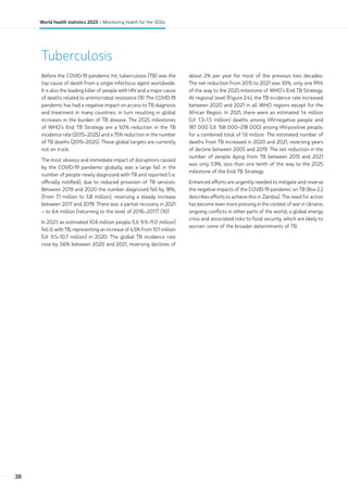 Tuberculosis
Before the COVID-19 pandemic hit, tuberculosis (TB) was the
top cause of death from a single infectious agent worldwide.
It is also the leading killer of people with HIV and a major cause
of deaths related to antimicrobial resistance (9). The COVID-19
pandemic has had a negative impact on access to TB diagnosis
and treatment in many countries, in turn resulting in global
increases in the burden of TB disease. The 2025 milestones
of WHO’s End TB Strategy are a 50% reduction in the TB
incidence rate (2015–2025) and a 75% reduction in the number
of TB deaths (2015–2025). These global targets are currently
not on track.
The most obvious and immediate impact of disruptions caused
by the COVID-19 pandemic globally was a large fall in the
number of people newly diagnosed with TB and reported (i.e.
officially notified), due to reduced provision of TB services.
Between 2019 and 2020 the number diagnosed fell by 18%,
(from 7.1 million to 5.8 million), reversing a steady increase
between 2017 and 2019. There was a partial recovery in 2021
– to 6.4 million (returning to the level of 2016–2017) (10).
In 2021, an estimated 10.6 million people (UI: 9.9–11.0 million)
fell ill with TB, representing an increase of 4.5% from 10.1 million
(UI: 9.5–10.7 million) in 2020. The global TB incidence rate
rose by 3.6% between 2020 and 2021, reversing declines of
about 2% per year for most of the previous two decades.
The net reduction from 2015 to 2021 was 10%, only one fifth
of the way to the 2025 milestone of WHO’s End TB Strategy.
At regional level (Figure 2.4), the TB incidence rate increased
between 2020 and 2021 in all WHO regions except for the
African Region. In 2021, there were an estimated 1.4 million
(UI: 1.3–1.5 million) deaths among HIV-negative people and
187 000 (UI: 158 000–218 000) among HIV-positive people,
for a combined total of 1.6 million. The estimated number of
deaths from TB increased in 2020 and 2021, reversing years
of decline between 2005 and 2019. The net reduction in the
number of people dying from TB between 2015 and 2021
was only 5.9%, less than one tenth of the way to the 2025
milestone of the End TB Strategy.
Enhanced efforts are urgently needed to mitigate and reverse
the negative impacts of the COVID-19 pandemic on TB (Box 2.2
describes efforts to achieve this in Zambia). The need for action
has become even more pressing in the context of war in Ukraine,
ongoing conflicts in other parts of the world, a global energy
crisis and associated risks to food security, which are likely to
worsen some of the broader determinants of TB.
38
World health statistics 2023 – Monitoring health for the SDGs
 