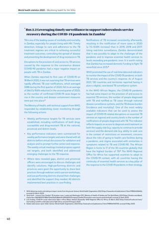 •
Box 2.2 Leveraging timely surveillance to support tuberculosis service
recovery during the COVID-19 pandemic in Zambia1
1 WHO delivering results and making an impact: stories from the ground. Geneva: World Health Organization; 2022 (https://www.who.int/publications/i/item/9789240064652,
accessed 24 March 2023).
2 Quick brief – Lessons from Zambia’s TB situation room. Lusaka and Washington (DC): Ministry of Health of Zambia and The World Bank; 2023 (https://thedocs.worldbank.
org/en/doc/5db53831f10738b0724eb33­a20d8a449-0290062023/original/Zambia-TB-situation-room-lessons-quick-brief.pdf, accessed 22 April 2023).
3 Low funding, COVID-19 curtail tuberculosis fight in Africa [News release]. Brazzaville: WHO Regional Office for Africa; 24 March 2022 (https://www.afro.who.int/news/
low-funding-covid-19-curtail-tuberculosis-fight-africa, accessed 18 August 2022).
4 Global tuberculosis report 2022. Geneva: World Health Organization, 2022 (https://www.who.int/publications/i/item/9789240061729, accessed 9 May 2023).
TB is one of the leading causes of morbidity and mortality
in Zambia, especially for people living with HIV. Timely
detection, linkage to care and adherence to the TB
treatment regimen are critical to achieving successful
treatment outcomes, controlling the spread of disease
and preventing the development of drug resistance in TB.
Disruptions to the provision of, and access to, TB services
caused by the response to the coronavirus disease
(COVID-19) pandemic had a major negative impact on
people with TB in Zambia.
When Zambia reported its first case of COVID-19 on
18 March 2020, it was not surprising that TB services were
rapidly affected. TB case notifications, which averaged
3288 during the first quarter of 2020, fell to an average
of 2643 (a 19.6% reduction) in the second quarter of 2020,
as the number of confirmed COVID-19 cases began to
rise in the country and disease containment measures
were put into place.2
The Ministry of Health, with technical support from WHO,
responded by establishing closer monitoring through
the following actions:
• Weekly performance targets for TB services were
established, including notifications of both drug-
susceptible and drug-resistant TB at the national,
provincial and district levels.
• Key performance indicators were summarized for
weekly performance targets and were shared with all
districts before virtual discussions for validation and
analysis and to prompt further action and response.
The weekly virtual meetings tracked progress against
set targets, and both identified and addressed
emerging challenges to the TB response.
• Where data revealed gaps, district and provincial
officers were encouraged to discuss challenges and
identify solutions. High-performing districts and
provinces were given the opportunity to share best
practices through webinars and in-person workshops,
and low-performing districts shared their challenges
and identified the support they needed. All districts
implemented best practices in case-finding.
Notifications of TB increased consistently afterwards,
resulting in the notification of more cases in 2020
(a 7.5–10.8% increase) than in 2019, 2018 and 2017.
Using real-time surveillance, Zambia demonstrated
that it was possible to adapt to the challenges of the
pandemic and to improve essential health services to
levels exceeding pre-pandemic ones. It is worth noting
that Zambia has increased domestic funding to fight TB
sevenfold since 2015.3
WHO promoted the use of real-time data and indicators
to monitor the impact of the COVID-19 pandemic on both
TB services and the country’s response. As of August
2021, 130 countries and territories reported having in
place a digital, case-based TB surveillance system.
In the WHO African Region, the COVID-19 pandemic
has had some impact on the provision of and access to
essential TB services, the number of people diagnosed
with TB and notified as TB cases through national
disease surveillance systems, and the TB disease burden
(incidence and mortality). One of the most widely
available indicators that can be used to assess the
impact of COVID-19 related disruptions on essential TB
services at regional and country levels is the number of
notifications of people diagnosed with TB. This indicator
reflects impacts on access to diagnosis and treatment on
both the supply side (e.g. capacity to continue to provide
services) and the demand side (e.g. ability to seek care
in the context of restrictions on movement, concerns
about the risks of going to health care facilities during
a pandemic, and stigma associated with similarities in
symptoms related to TB and COVID-19). The African
Region is home to 17 of the 30 countries globally that
have the highest burden of TB.4
The WHO Regional
Office for Africa has supported countries to adapt to
the COVID-19 context, with all countries having the
continuity of essential health services as a key pillar of
the response to the COVID-19 pandemic in their strategy.
40
World health statistics 2023 – Monitoring health for the SDGs
 