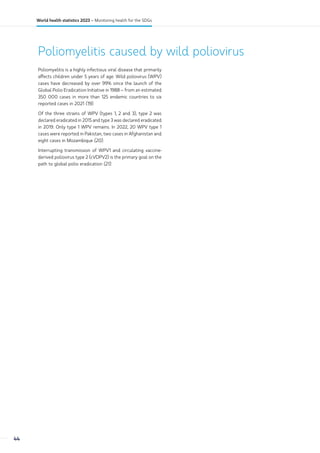 Poliomyelitis caused by wild poliovirus
Poliomyelitis is a highly infectious viral disease that primarily
affects children under 5 years of age. Wild poliovirus (WPV)
cases have decreased by over 99% since the launch of the
Global Polio Eradication Initiative in 1988 – from an estimated
350 000 cases in more than 125 endemic countries to six
reported cases in 2021 (19).
Of the three strains of WPV (types 1, 2 and 3), type 2 was
declared eradicated in 2015 and type 3 was declared eradicated
in 2019. Only type 1 WPV remains. In 2022, 20 WPV type 1
cases were reported in Pakistan, two cases in Afghanistan and
eight cases in Mozambique (20).
Interrupting transmission of WPV1 and circulating vaccine-
derived poliovirus type 2 (cVDPV2) is the primary goal on the
path to global polio eradication (21).
44
World health statistics 2023 – Monitoring health for the SDGs
 