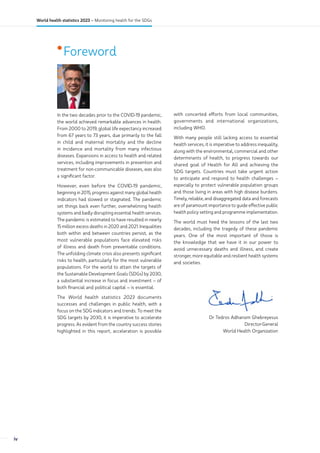•Foreword
In the two decades prior to the COVID-19 pandemic,
the world achieved remarkable advances in health.
From 2000 to 2019, global life expectancy increased
from 67 years to 73 years, due primarily to the fall
in child and maternal mortality and the decline
in incidence and mortality from many infectious
diseases. Expansions in access to health and related
services, including improvements in prevention and
treatment for non-communicable diseases, was also
a significant factor.
However, even before the COVID-19 pandemic,
beginning in 2015, progress against many global health
indicators had slowed or stagnated. The pandemic
set things back even further, overwhelming health
systems and badly disrupting essential health services.
The pandemic is estimated to have resulted in nearly
15 million excess deaths in 2020 and 2021. Inequalities
both within and between countries persist, as the
most vulnerable populations face elevated risks
of illness and death from preventable conditions.
The unfolding climate crisis also presents significant
risks to health, particularly for the most vulnerable
populations. For the world to attain the targets of
the Sustainable Development Goals (SDGs) by 2030,
a substantial increase in focus and investment – of
both financial and political capital – is essential.
The World health statistics 2023 documents
successes and challenges in public health, with a
focus on the SDG indicators and trends. To meet the
SDG targets by 2030, it is imperative to accelerate
progress. As evident from the country success stories
highlighted in this report, acceleration is possible
with concerted efforts from local communities,
governments and international organizations,
including WHO.
With many people still lacking access to essential
health services, it is imperative to address inequality,
along with the environmental, commercial and other
determinants of health, to progress towards our
shared goal of Health for All and achieving the
SDG targets. Countries must take urgent action
to anticipate and respond to health challenges –
especially to protect vulnerable population groups
and those living in areas with high disease burdens.
Timely, reliable, and disaggregated data and forecasts
are of paramount importance to guide effective public
health policy setting and programme implementation.
The world must heed the lessons of the last two
decades, including the tragedy of these pandemic
years. One of the most important of those is
the knowledge that we have it in our power to
avoid unnecessary deaths and illness, and create
stronger, more equitable and resilient health systems
and societies.
Dr Tedros Adhanom Ghebreyesus
Director-General
World Health Organization
iv
World health statistics 2023 – Monitoring health for the SDGs
 