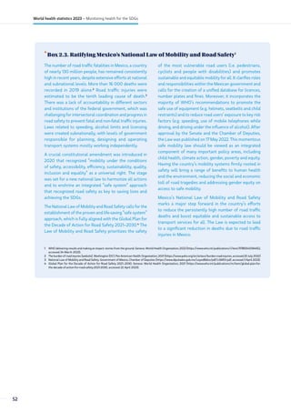 •
Box 2.3. Ratifying Mexico’s National Law of Mobility and Road Safety1
1 WHO delivering results and making an impact: stories from the ground. Geneva: World Health Organization; 2022 (https://www.who.int/publications/i/item/9789240064652,
accessed 24 March 2023).
2 The burden of road injuries [website]. Washington (DC): Pan American Health Organization; 2021 (https://www.paho.org/en/enlace/burden-road-injuries, accessed 20 July 2022)
3 National Law of Mobility and Road Safety. Government of Mexico, Chamber of Deputies (https://www.diputados.gob.mx/LeyesBiblio/pdf/LGMSV.pdf, accessed 3 April 2023).
4 Global Plan for the Decade of Action for Road Safety 2021–2030. Geneva: World Health Organization; 2021 (https://www.who.int/publications/m/item/global-plan-for-
the-decade-of-action-for-road-safety-2021-2030, accessed 22 April 2023).
The number of road traffic fatalities in Mexico, a country
of nearly 130 million people, has remained consistently
high in recent years, despite extensive efforts at national
and subnational levels. More than 16 000 deaths were
recorded in 2019 alone.2
Road traffic injuries were
estimated to be the tenth leading cause of death.3
There was a lack of accountability in different sectors
and institutions of the federal government, which was
challenging for intersectoral coordination and progress in
road safety to prevent fatal and non-fatal traffic injuries.
Laws related to speeding, alcohol limits and licensing
were created subnationally, with levels of government
responsible for planning, designing and operating
transport systems mostly working independently.
A crucial constitutional amendment was introduced in
2020 that recognized “mobility under the conditions
of safety, accessibility, efficiency, sustainability, quality,
inclusion and equality” as a universal right. The stage
was set for a new national law to harmonize all actions
and to enshrine an integrated “safe system” approach
that recognized road safety as key to saving lives and
achieving the SDGs.
The National Law of Mobility and Road Safety calls for the
establishment of the proven and life-saving “safe system”
approach, which is fully aligned with the Global Plan for
the Decade of Action for Road Safety 2021–2030.4
The
Law of Mobility and Road Safety prioritizes the safety
of the most vulnerable road users (i.e. pedestrians,
cyclists and people with disabilities) and promotes
sustainable and equitable mobility for all. It clarifies roles
and responsibilities within the Mexican government and
calls for the creation of a unified database for licences,
number plates and fines. Moreover, it incorporates the
majority of WHO’s recommendations to promote the
safe use of equipment (e.g. helmets, seatbelts and child
restraints) and to reduce road users’ exposure to key risk
factors (e.g. speeding, use of mobile telephones while
driving, and driving under the influence of alcohol). After
approval by the Senate and the Chamber of Deputies,
the Law was published on 17 May 2022. This momentous
safe mobility law should be viewed as an integrated
component of many important policy areas, including
child health, climate action, gender, poverty and equity.
Having the country’s mobility systems firmly rooted in
safety will bring a range of benefits to human health
and the environment, reducing the social and economic
toll of road tragedies and addressing gender equity on
access to safe mobility.
Mexico’s National Law of Mobility and Road Safety
marks a major step forward in the country’s efforts
to reduce the persistently high number of road traffic
deaths and boost equitable and sustainable access to
transport services for all. The Law is expected to lead
to a significant reduction in deaths due to road traffic
injuries in Mexico.
52
World health statistics 2023 – Monitoring health for the SDGs
 