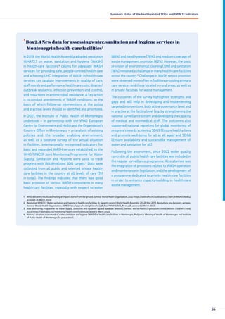 •
Box 2.4 New data for assessing water, sanitation and hygiene services in
Montenegrin health-care facilities1
1 WHO delivering results and making an impact: stories from the ground. Geneva: World Health Organization; 2022 (https://www.who.int/publications/i/item/9789240064652,
accessed 24 March 2023).
2 Resolution WHA72.7. Water, sanitation and hygiene in health care facilities. In: Seventy-second World Health Assembly, 20–28 May 2019. Resolutions and decisions, annexes.
Geneva: World Health Organization; 2019 (https://apps.who.int/gb/ebwha/pdf_files/WHA72/A72_R7-en.pdf, accessed 2 March 2023).
3 Joint Monitoring Programme for Water Supply, Sanitation and Hygiene – global database [website]. Geneva: World Health Organization/United Nations Children’s Fund;
2023 (https://washdata.org/monitoring/health-care-facilities, accessed 2 March 2023).
4 National situation assessment of water, sanitation and hygiene (WASH) in health care facilities in Montenegro. Podgorica: Ministry of Health of Montenegro and Institute
of Public Health of Montenegro (in preparation).
In 2019, the World Health Assembly adopted resolution
WHA72.7 on water, sanitation and hygiene (WASH)
in health-care facilities,2
calling for adequate WASH
services for providing safe, people-centred health care
and achieving UHC. Integration of WASH in health-care
services can catalyse improvements in quality of care,
staff morale and performance, health-care costs, disaster/
outbreak resilience, infection prevention and control,
and reductions in antimicrobial resistance. A key action
is to conduct assessments of WASH conditions, on the
basis of which follow-up interventions at the policy
and practical levels should be identified and prioritized.
In 2021, the Institute of Public Health of Montenegro
undertook – in partnership with the WHO European
Centre for Environment and Health and the Organization’s
Country Office in Montenegro – an analysis of existing
policies and the broader enabling environment,
as well as a baseline survey of the actual situation
in facilities. Internationally recognized indicators for
basic and expanded WASH services established by the
WHO/UNICEF Joint Monitoring Programme for Water
Supply, Sanitation and Hygiene were used to track
progress with WASH-related SDG targets.3
Data were
collected from all public and selected private health-
care facilities in the country at all levels of care (151
in total). The findings indicated that there was good
basic provision of various WASH components in many
health-care facilities, especially with respect to water
(88%) and hand hygiene (78%), and medium coverage of
waste management provision (62%). However, the basic
provision of environmental cleaning (13%) and sanitation
(16%) remained a challenge in many health-care facilities
across the country.4
Challenges in WASH service provision
were observed more often in facilities providing primary
care services and those located in rural areas, as well as
in private facilities for waste management.
The outcomes of the survey highlighted strengths and
gaps and will help in developing and implementing
targeted interventions, both at the governance level and
in practice at the facility level (e.g. by strengthening the
national surveillance system and developing the capacity
of medical and nonmedical staff. The outcomes also
supported national reporting for global monitoring of
progress towards achieving SDG3 (Ensure healthy lives
and promote well-being for all at all ages) and SDG6
(Ensure availability and sustainable management of
water and sanitation for all).
Following the assessment, since 2022 water quality
control in all public health care facilities was included in
the regular surveillance programme. Also planned was
the integration of provisions related to WASH operation
and maintenance in legislation, and the development of
a programme dedicated to private health-care facilities
in order to enhance capacity-building in health-care
waste management.
55
Summary status of the health-related SDGs and GPW 13 indicators
 