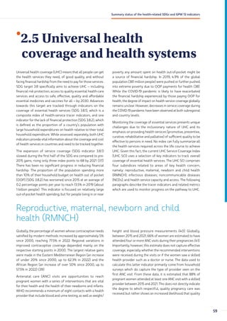 •
2.5 Universal health
coverage and health systems
Universal health coverage (UHC) means that all people can get
the health services they need, of good quality, and without
facing financial hardship from the need to pay for those services.
SDG target 3.8 specifically aims to achieve UHC – including
financial risk protection, access to quality essential health-care
services and access to safe, effective, quality and affordable
essential medicines and vaccines for all – by 2030. Advances
towards this target are tracked through indicators on the
coverage of essential health services (SDG 3.8.1), which is a
composite index of health-service tracer indicators, and one
indicator for the lack of financial protection (SDG 3.8.2), which
is defined as the proportion of a country’s population with
large household expenditures on health relative to their total
household expenditure. While assessed separately, both UHC
indicators provide vital information about the coverage and cost
of health services in countries and need to be tracked together.
The expansion of service coverage (SDG indicator 3.8.1)
slowed during the first half of the SDG era compared to pre-
2015 gains, rising only three index points to 68 by 2021 (37).
There has been no significant progress in reducing financial
hardship. The proportion of the population spending more
than 10% of their household budget on health out of pocket
(OOP) (SDG 3.8.2) has worsened since 2015 at an average of
0.2 percentage points per year to reach 13.5% in 2019 (about
1 billion people). This indicator is focused on relatively large
out-of-pocket health spending, but for people living in or near
poverty any amount spent on health out-of-pocket might be
a source of financial hardship. In 2019, 4.9% of the global
population (381 million people) were pushed or further pushed
into extreme poverty due to OOP payments for health (38).
While the COVID-19 pandemic is likely to have exacerbated
the financial hardship experienced by those paying OOP for
health, the degree of impact on health service coverage globally
remains unclear. However, decreases in service coverage during
the COVID-19 pandemic have been observed at both subregional
and country levels.
Monitoring the coverage of essential services presents unique
challenges due to the inclusionary nature of UHC and its
emphasis on providing health services (promotive, preventive,
curative, rehabilitative and palliative) of sufficient quality to be
effective to persons in need. No index can fully summarize all
the health services required across the life course to achieve
UHC. Given this fact, the current UHC Service Coverage Index
(UHC SCI) uses a selection of key indicators to track overall
coverage of essential health services. The UHC SCI comprises
four subindices related to areas of key health concern,
namely: reproductive, maternal, newborn and child health
(RMNCH); infectious diseases; noncommunicable diseases
(NCDs); and health service capacity and access. The following
paragraphs describe the tracer indicators and related metrics
which are used to monitor progress on the pathway to UHC.
Reproductive, maternal, newborn and child
health (RMNCH)
Globally, the percentage of women whose contraceptive needs
satisfied by modern methods increased by approximately 5%
since 2000, reaching 77.5% in 2022. Regional variations in
improved contraceptive coverage depended mainly on the
respective starting points in 2000. The largest relative gains
were made in the Eastern Mediterranean Region (an increase
of under 20% since 2000, up to 62.3% in 2022) and the
African Region (an increase of over 50% since 2000, up to
57.5% in 2022) (39).
Antenatal care (ANC) visits are opportunities to reach
pregnant women with a series of interventions that are vital
for their health and the health of their newborns and infants.
WHO recommends a minimum of eight contacts with a health
provider that include blood and urine testing, as well as weight/
height and blood pressure measurements (40). Globally,
between 2015 and 2021, 66% of women are estimated to have
attended four or more ANC visits during their pregnancies (41).
Importantly, however, this estimate does not capture effective
coverage, especially whether the recommended interventions
were received during the visits or if the women saw a skilled
health provider such as a doctor or nurse. The data used to
calculate this latter indicator primarily come from household
surveys which do capture the type of provider seen on the
first ANC visit. From these data, it is estimated that 88% of
pregnant women attended at least one ANC visit with a skilled
provider between 2015 and 2021. This does not directly indicate
the degree to which respectful, quality pregnancy care was
received but rather shows an increased likelihood that quality
59
Summary status of the health-related SDGs and GPW 13 indicators
 
