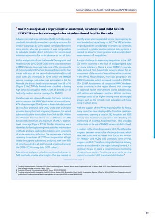•
Box 2.5 Analysis of a reproductive, maternal, newborn and child health
(RMNCH) service coverage index at subnational level in Rwanda
1 Tracking Universal Health Coverage: 2021 global monitoring report. Geneva: World Health Organization and The World Bank; 2021 (https://www.who.int/publications/i/
item/9789240040618, accessed 6 April 2023).
2 Analysis of Rwanda Demographic and Health Survey (DHS) 2019–2020.
3 Tracking universal health coverage in the WHO African Region, 2022. Brazzaville: World Health Organization Regional Office for Africa; 2022 (https://www.afro.who.int/
publications/tracking-universal-health-coverage-who-african-region-2022, accessed 6 May 2023).
Advances in small area estimation (SAE) methods can be
used with household survey data to produce estimates for
smaller subgroups by using spatial correlation between
data points, whereas previously it was not possible
to calculate reliable direct estimates for second-level
administrative units due to the absence or lack of data.
In this analysis, data from the Rwanda Demographic and
Health Survey (DHS) 2019–2020 were used to estimate
a RMNCH service coverage index, one of the components
of the composite UHC Service Coverage Index, and its four
tracer indicators at the second administrative (district)
level with SAE methods. In 2019, while the RMNCH
service coverage sub-index was estimated as 65 for
Rwanda, the district-level variation ranged from 58 to 70
(Figure 2.19.a).1,2
While Rwanda was classified as having
high service coverage for RMNCH, 10% of districts (n = 3)
had only medium service coverage for RMNCH.
Variation was also observed between the tracer indicators
which comprise the RMNCH sub-index. At national level,
47% of women aged 15–49 years in Rwanda had attended
at least four antenatal care (ANC) visits with any health
provider during their last pregnancy. However, this varied
substantially at the district level from 34% to 65%. Within
the Western Province there was a difference of 29%
between the minimum and maximum of ANC 4+ district-
level coverage (Figure 2.19.b). Similar disparities were
identified for family planning needs satisfied with modern
methods and care-seeking for children with symptoms
of acute respiratory infection. The percentage of infants
receiving three doses of DTP3 vaccine persisted at high
levels through the subnational analyses, with over 97%
of infants covered in all districts and at national level in
the 2019–2020 survey data (2017 cohort).
Subnational analyses, including continued advances in
SAE methods, provide vital insights that are needed to
identify areas where expanded service coverage may be
most needed on the pathway to UHC. The SAE estimates
are produced with considerable uncertainty so continued
investment in reliable routine national data systems is
needed to allow for more granular and accurate direct
measurements of inequalities.
A major challenge to measuring inequalities in the UHC
SCI within countries is the lack of disaggregated data
for many indicators. Using a proxy RMNCH coverage
index derived from household surveys allows for an
assessment of the extent of inequalities within countries.
In the WHO African Region, there was progress in the
RMNCH subindex, which increased from 42 in 2000 to
57 in 2019.3
Assessments of composite RMNCH indexes
across countries in the region shows that coverage
of essential health interventions varies substantially,
both within and between countries. Within countries,
coverage tends to be higher among more advantaged
groups such as the richest, most educated and those
living in urban areas.
With the support of the WHO Regional Office for Africa,
many countries have deployed the frontline readiness
assessment, spanning a total of 282 hospitals and 1255
primary care facilities to support real-time tracking and
monitoring of essential health services. This provided
refined data on the use of RMNCH services at district level.
In relation to the other dimensions of UHC, the differential
progress between services for infectious diseases, which
have seen substantial increases since 2000, and services
for RMNCH and NCDs will ultimately limit overall
progress on UHC. Therefore, integrated service delivery
remains a crucial need in the region. Moving forward, it is
necessary to put in place a comprehensive monitoring
of subnational system functioning as an early warning
system to monitor UHC trends and distribution.3
Continued on next page ↓
61
Summary status of the health-related SDGs and GPW 13 indicators
 