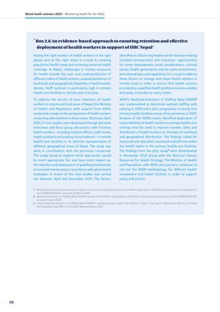 •
Box 2.6 An evidence-based approach to ensuring retention and effective
deployment of health workers in support of UHC Nepal1
1 WHO delivering results and making an impact: stories from the ground. Geneva: World Health Organization; 2022 (https://www.who.int/publications/i/
item/9789240064652, accessed 24 March 2023).
2 Workload Indicators of Staffing Need (WISN). Geneva: World Health Organization; 2010 (https://www.who.int/publications/i/item/9789241500197,
accessed 7 April 2023).
3 Using Workload Indicators of Staffing Need (WISN) in selected primary health care facilities in Nepal. Final report. Kathmandu: Ministry of Health
and Population and Office of the WHO Representative; 2021.
Having the right number of health workers in the right
places and at the right times is crucial to meeting
population health needs and achieving universal health
coverage. In Nepal, challenges in human resources
for health include the over- and under-production of
different cadres of health workers, unequal distribution of
workloads and geographical disparities in health-worker
density. Staff turnover is particularly high in primary
health-care facilities in remote and rural areas.
To address the drivers of poor retention of health
workers in remote and rural areas of Nepal, the Ministry
of Health and Population, with support from WHO,
conducted a study on the perspectives of health workers
on posting and retention in these areas. Starting in April
2021, 21 case studies were developed through personal
interviews and focus group discussions with frontline
health workers – including medical officers, staff nurses,
health assistants and auxiliary nurse midwives – in remote
health-care facilities in 14 districts representative of
different geographical areas of Nepal. The study was
done in coordination with the provinces concerned.
The study aimed to explore which approaches would
be most appropriate for, and have most impact on,
the retention and deployment of qualified professionals
in rural and remote areas in accordance with government
strategies. A review of the case studies was carried
out between April and December 2021. The factors
identified as influencing health worker decision-making
included remuneration and incentives, opportunities
for career development, social considerations, cultural
values, health governance and the work environment,
and national laws and regulations. It is crucial to address
these factors to manage and retain health workers in
remote areas in order to ensure that health services
provided by a qualified health professional are available
and easily accessible to every citizen.
WHO’s Workload Indicators of Staffing Need (WISN)2
was implemented to determine optimal staffing with
training in 2019 and a pilot programme involving nine
primary health facilities across three provinces in 2021.
Analysis of the WISN results identified duplication of
responsibilities of health workers in primary health-care
settings and the need to improve number, skills and
distribution of health workers on the basis of workload
and geographical distribution. The findings called for
improved task allocation, teamwork and skill mix within
the health teams in the primary health-care facilities.
The findings from the pilot study3
were disseminated
in November 2021 along with the National Human
Resources for Health Strategy. The Ministry of Health
and Population, with WHO and partners, continues to
roll out the WISN methodology for different health
occupations and health facilities in order to support
policy and actions.
66
World health statistics 2023 – Monitoring health for the SDGs
 