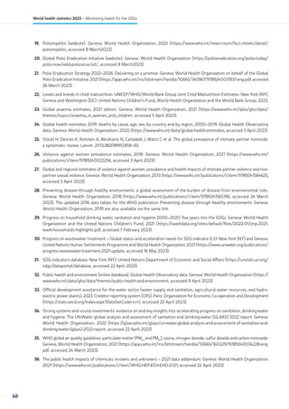 19. Poliomyelitis (website). Geneva: World Health Organization; 2022 (https://www.who.int/news-room/fact-sheets/detail/
poliomyelitis, accessed 8 March2023).
20. Global Polio Eradication Initiative (website). Geneva: World Health Organization (https://polioeradication.org/polio-today/
polio-now/wild-poliovirus-list/, accessed 8 March2023)
21. Polio Eradication Strategy 2022–2026. Delivering on a promise. Geneva: World Health Organization on behalf of the Global
Polio Eradication Initiative; 2021 (https://apps.who.int/iris/bitstream/handle/10665/345967/9789240031937-eng.pdf, accessed
26 March 2023).
22. Levels and trends in child malnutrition. UNICEF/WHO/World Bank Group Joint Child Malnutrition Estimates. New York (NY),
Geneva and Washington (DC): United Nations Children’s Fund, World Health Organization and the World Bank Group; 2023.
23. Global anaemia estimates, 2021 edition. Geneva: World Health Organization, 2021 (https://www.who.int/data/gho/data/
themes/topics/anaemia_in_women_and_children, accessed 5 April 2023).
24. Global health estimates 2019: deaths by cause, age, sex, by country and by region, 2000–2019. Global Health Observatory
data. Geneva: World Health Organization; 2020 (https://www.who.int/data/global-health-estimates, accessed 3 April 2023).
25. Stöckl H, Devries K, Rotstein A, Abrahams N, Campbell J, Watts C et al. The global prevalence of intimate partner homicide:
a systematic review. Lancet. 2013;382(9895):859–65.
26. Violence against women prevalence estimates, 2018. Geneva: World Health Organization; 2021 (https://www.who.int/
publications/i/item/9789240022256, accessed 3 April 2023).
27. Global and regional estimates of violence against women: prevalence and health impacts of intimate partner violence and non-
partner sexual violence. Geneva: World Health Organization; 2013 (https://www.who.int/publications/i/item/9789241564625,
accessed 3 April 2023).
28. Preventing disease through healthy environments: a global assessment of the burden of disease from environmental risks.
Geneva: World Health Organization; 2018 (https://www.who.int/publications/i/item/9789241565196, accessed 24 March
2023). The updated 2016 data tables for the WHO publication Preventing disease through healthy environments. Geneva:
World Health Organization; 2019 are also available via the same link.
29. Progress on household drinking water, sanitation and hygiene 2000–2020: five years into the SDGs. Geneva: World Health
Organization and the United Nations Children’s Fund; 2021 (https://washdata.org/sites/default/files/2022-01/jmp-2021-
wash-households-highlights.pdf, accessed 7 February 2023).
30. Progress on wastewater treatment – Global status and acceleration needs for SDG indicator 6.3.1. New York (NY) and Geneva:
United Nations Human Settlements Programme and World Health Organization; 2021 (https://www.unwater.org/publications/
progress-wastewater-treatment-2021-update, accessed 16 May 2023).
31. SDG indicators database. New York (NY): United Nations Department of Economic and Social Affairs (https://unstats.un.org/
sdgs/dataportal/database, accessed 22 April 2023).
32. Public health and environment [online database]. Global Health Observatory data. Geneva: World Health Organization (https://
www.who.int/data/gho/data/themes/public-health-and-environment, accessed 9 April 2023).
33. Official development assistance for the water sector (water supply and sanitation, agricultural water resources, and hydro-
electric power plants), 2023. Creditor reporting system (CRS). Paris: Organization for Economic Co-operation and Development
(https://stats.oecd.org/Index.aspx?DataSetCode=crs1, accessed 22 April 2023).
34. Strong systems and sound investments: evidence on and key insights into accelerating progress on sanitation, drinking-water
and hygiene. The UN-Water global analysis and assessment of sanitation and drinking-water (GLAAS) 2022 report. Geneva:
World Health Organization; 2022 (https://glaas.who.int/glaas/un-water-global-analysis-and-assessment-of-sanitation-and-
drinking-water-(glaas)-2022-report, accessed 22 April 2023).
35. WHO global air quality guidelines: particulate matter (PM2.5
and PM10
), ozone, nitrogen dioxide, sulfur dioxide and carbon monoxide.
Geneva, World Health Organization; 2021 (https://apps.who.int/iris/bitstream/handle/10665/345329/9789240034228-eng.
pdf, accessed 24 March 2023).
36. The public health impacts of chemicals: knowns and unknowns – 2021 data addendum. Geneva: World Health Organization;
2021 (https://www.who.int/publications/i/item/WHO-HEP-ECH-EHD-21.01, accessed 22 April 2023).
68
World health statistics 2023 – Monitoring health for the SDGs
 