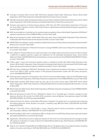37. Coverage of essential health services (SDG 3.8.1) [online database]. Global Health Observatory. Geneva: World Health
Organization; 2023. (https://www.who.int/data/gho/data/themes/topics/service-coverage).
38. SDG 3.8.2 Catastrophic health spending (and related indicators) [online database]. Global Health Observatory. Geneva: World
Health Organization; 2023. (https://www.who.int/data/gho/data/themes/topics/financial-protection).
39. Estimates and projections of family planning indicators 2022. New York (NY): United Nations Department of Economic
and Social Affairs, Population Division; 2022 (https://www.un.org/development/desa/pd/data/family-planning-indicators,
accessed 6 April 2013).
40. WHO recommendations on antenatal care for a positive pregnancy experience. Geneva: World Health Organization; 2016 (https://
www.who.int/publications/i/item/9789241549912, accessed 7 April 2023).
41. Maternal and reproductive health. Global Health Observatory data. Geneva: World Health Organization (https://www.who.
int/data/gho/data/themes/maternal-and-reproductive-health, accessed 7 April 2023).
42. UNICEF/WHO joint database on births attended by skilled health personnel (https://data.unicef.org/topic/maternal-health/
delivery-care/, accessed 7 April 2023).
43. WHO/UNICEF Joint Estimates of National Immunization Coverage (WUENIC), 2021 revision (https://immunizationdata.who.
int, accessed 7 April 2023).
44. Perin J, Mulick A, Yeung D, Villavicencio F, Lopez G, Strong KL et al. Global, regional, and national causes of under-5 mortality
in 2000–19: an updated systematic analysis with implications for the Sustainable Development Goals. Lancet Child 
Adolescent Health. 2021;6(2):106-15 (https://www.thelancet.com/journals/lanchi/article/PIIS2352-4642(21)00311-4/fulltext,
accessed 7 April 2023).
45. Children aged  5 years with pneumonia symptoms taken to a healthcare provider (%). Global Health Observatory data.
Geneva: World Health Organization (https://www.who.int/data/gho/data/indicators/indicator-details/GHO/children-aged-
5-years-with-pneumonia-symptoms-taken-to-a-healthcare-provider-(-), access 7 April 2023).
46. NCD Risk Factor Collaboration (NCD-RisC). Worldwide trends in hypertension prevalence and progress in treatment and
control from 1990 to 2019: a pooled analysis of 1201 population-representative studies with 104 million participants.
Lancet. 2021;398(10304):957–80.
47. Assessing national capacity for the prevention and control of noncommunicable diseases: report of the 2019 global survey.
Geneva: World Health Organization; 2020 (https://www.who.int/publications/i/item/9789240002319, accessed 7 April 2023).
48. Global health estimates 2019: disease burden by cause, age, sex, by country and by region, 2000–2019. Geneva, World
Health Organization; 2020 (https://www.who.int/data/gho/data/themes/mortality-and-global-health-estimates, accessed
22 April 2023).
49. Mental health atlas 2020. Geneva: World Health Organization; 2021 (https://www.who.int/publications/i/item/9789240036703,
accessed 22 April 2023).
50. Moitra M, Santomauro D, Collins PY, Vos T, Whiteford H, Saxena S et al. The global gap in treatment coverage for major
depressive disorder in 84 countries from 2000–2019: a systematic review and Bayesian meta-regression analysis. PLoS Med.
2022;19(2):e1003901. doi:10.1371/journal.pmed.1003901.
51. Stelmach R, Kocher EL, Kataria I, Jackson-Morris AM, Saxena S, Nugent R. The global return on investment from preventing
and treating adolescent mental disorders and suicide: a modelling study. BMJ Glob Health. 2022;7e007759. doi:10.1136/
bmjgh-2021-007759.
52. Mekonen T, Chan GCK, Connor J, Hall W, Hides L, Leung J. Treatment rates for alcohol use disorders: a systematic review
and meta-analysis. Addiction. 2021;116(10):2617–34. doi:10.1111/add.15357.
53. World Drug Report 2021. Vienna: United Nations Office on Drugs and Crime; 2021 (https://www.unodc.org/unodc/en/data-
and-analysis/wdr2021.html, accessed 22 April 2023).
54. Degenhardt L, Glantz M, Evans-Lacko S, Sadikova E, Sampson N, Thornicroft G et al. Estimating treatment coverage for people
with substance use disorders: an analysis of data from the World Mental Health Surveys. World Psychiatry. 2017;16(3):299–307.
doi: 10.1002/wps.20457.
55. Feigin VL, Vos T, Nichols E, Owolabi MO, Carroll WM, Dichgans M, et al. The global burden of neurological disorders: translating
evidence into policy. Lancet Neurol. 2020 Mar;19(3):255-265. doi: 10.1016/S1474-4422(19)30411-9.
69
Summary status of the health-related SDGs and GPW 13 indicators
 