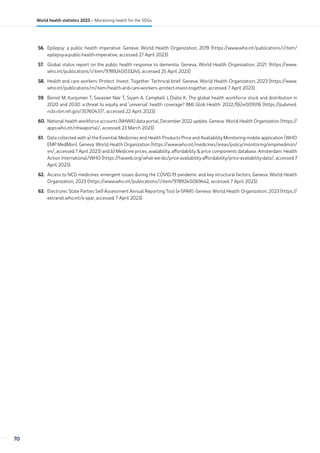 56. Epilepsy: a public health imperative. Geneva: World Health Organization; 2019 (https://www.who.int/publications/i/item/
epilepsy-a-public-health-imperative, accessed 27 April 2023).
57. Global status report on the public health response to dementia. Geneva, World Health Organization; 2021. (https://www.
who.int/publications/i/item/9789240033245, accessed 25 April 2023)
58. Health and care workers: Protect. Invest. Together. Technical brief. Geneva: World Health Organization; 2023 (https://www.
who.int/publications/m/item/health-and-care-workers--protect-invest-together, accessed 7 April 2023).
59. Boniol M, Kunjumen T, Savasian Nair T, Siyam A, Campbell J, Diallo K. The global health workforce stock and distribution in
2020 and 2030: a threat to equity and ‘universal’ health coverage? BMJ Glob Health. 2022;7(6):e009316 (https://pubmed.
ncbi.nlm.nih.gov/35760437/, accessed 22 April 2023).
60. National health workforce accounts (NHWA) data portal, December 2022 update. Geneva: World Health Organization (https://
apps.who.int/nhwaportal/, accessed 23 March 2023).
61. Data collected with a) the Essential Medicines and Health Products Price and Availability Monitoring mobile application (WHO
EMP MedMon). Geneva: World Health Organization (https://www.who.int/medicines/areas/policy/monitoring/empmedmon/
en/, accessed 7 April 2023) and b) Medicine prices, availability, affordability  price components database. Amsterdam: Health
Action International/WHO (https://haiweb.org/what-we-do/price-availability-affordability/price-availability-data/, accessed 7
April 2023).
62. Access to NCD medicines: emergent issues during the COVID-19 pandemic and key structural factors; Geneva: World Health
Organization; 2023 (https://www.who.int/publications/i/item/9789240069442, accessed 7 April 2023).
63. Electronic State Parties Self-Assessment Annual Reporting Tool (e-SPAR). Geneva: World Health Organization; 2023 (https://
extranet.who.int/e-spar, accessed 7 April 2023).
70
World health statistics 2023 – Monitoring health for the SDGs
 