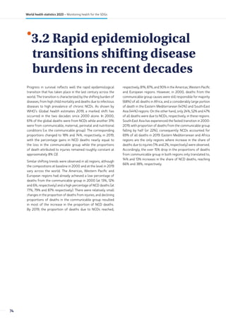 •
3.2 Rapid epidemiological
transitions shifting disease
burdens in recent decades
Progress in survival reflects well the rapid epidemiological
transition that has taken place in the last century across the
world. The transition is characterized by the shifting burden of
diseases, from high child mortality and deaths due to infectious
diseases to high prevalence of chronic NCDs. As shown by
WHO’s Global health estimates 2019, a marked shift has
occurred in the two decades since 2000 alone. In 2000,
61% of the global deaths were from NCDs while another 31%
were from communicable, maternal, perinatal and nutritional
conditions (i.e. the communicable group). The corresponding
proportions changed to 18% and 74%, respectively, in 2019,
with the percentage gains in NCD deaths nearly equal to
the loss in the communicable group while the proportions
of death attributed to injuries remained roughly constant at
approximately 8% (3).
Similar shifting trends were observed in all regions, although
the compositions at baseline in 2000 and at the level in 2019
vary across the world. The Americas, Western Pacific and
European regions had already achieved a low percentage of
deaths from the communicable group in 2000 (at 13%, 12%
and 6%, respectively) and a high percentage of NCD deaths (at
77%, 79% and 87% respectively). There were relatively small
changes in the proportion of deaths from injuries, and declining
proportions of deaths in the communicable group resulted
in most of the increase in the proportion of NCD deaths.
By 2019, the proportion of deaths due to NCDs reached,
respectively, 81%, 87%, and 90% in the Americas, Western Pacific
and European regions. However, in 2000, deaths from the
communicable group causes were still responsible for majority
(68%) of all deaths in Africa, and a considerably large portion
of death in the Eastern Mediterranean (40%) and South-East
Asia (44%) regions. On the other hand, only 24%, 52% and 47%
of all deaths were due to NCDs, respectively, in these regions.
South-East Asia has experienced the fasted transition in 2000-
2019, with proportion of deaths from the communicable group
falling by half (or 22%), consequently NCDs accounted for
69% of all deaths in 2019. Eastern Mediterranean and Africa
regions are the only regions where increase in the share of
deaths due to injuries (1% and 2%, respectively) were observed.
Accordingly, the over 15% drop in the proportions of deaths
from communicable group in both regions only translated to,
14% and 13% increases in the share of NCD deaths, reaching
66% and 38%, respectively.
74
World health statistics 2023 – Monitoring health for the SDGs
 